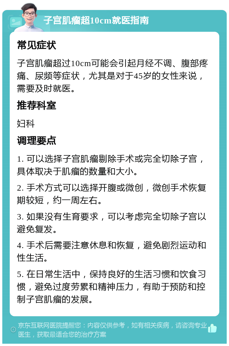 子宫肌瘤超10cm就医指南 常见症状 子宫肌瘤超过10cm可能会引起月经不调、腹部疼痛、尿频等症状，尤其是对于45岁的女性来说，需要及时就医。 推荐科室 妇科 调理要点 1. 可以选择子宫肌瘤剔除手术或完全切除子宫，具体取决于肌瘤的数量和大小。 2. 手术方式可以选择开腹或微创，微创手术恢复期较短，约一周左右。 3. 如果没有生育要求，可以考虑完全切除子宫以避免复发。 4. 手术后需要注意休息和恢复，避免剧烈运动和性生活。 5. 在日常生活中，保持良好的生活习惯和饮食习惯，避免过度劳累和精神压力，有助于预防和控制子宫肌瘤的发展。