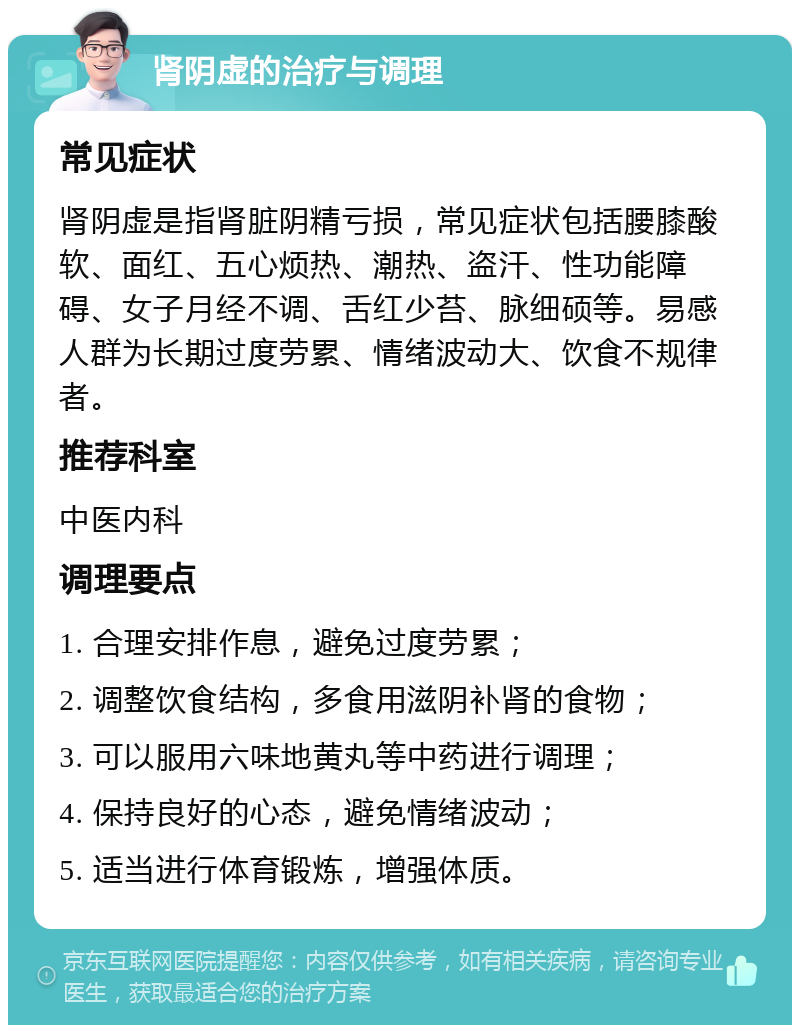 肾阴虚的治疗与调理 常见症状 肾阴虚是指肾脏阴精亏损，常见症状包括腰膝酸软、面红、五心烦热、潮热、盗汗、性功能障碍、女子月经不调、舌红少苔、脉细硕等。易感人群为长期过度劳累、情绪波动大、饮食不规律者。 推荐科室 中医内科 调理要点 1. 合理安排作息，避免过度劳累； 2. 调整饮食结构，多食用滋阴补肾的食物； 3. 可以服用六味地黄丸等中药进行调理； 4. 保持良好的心态，避免情绪波动； 5. 适当进行体育锻炼，增强体质。