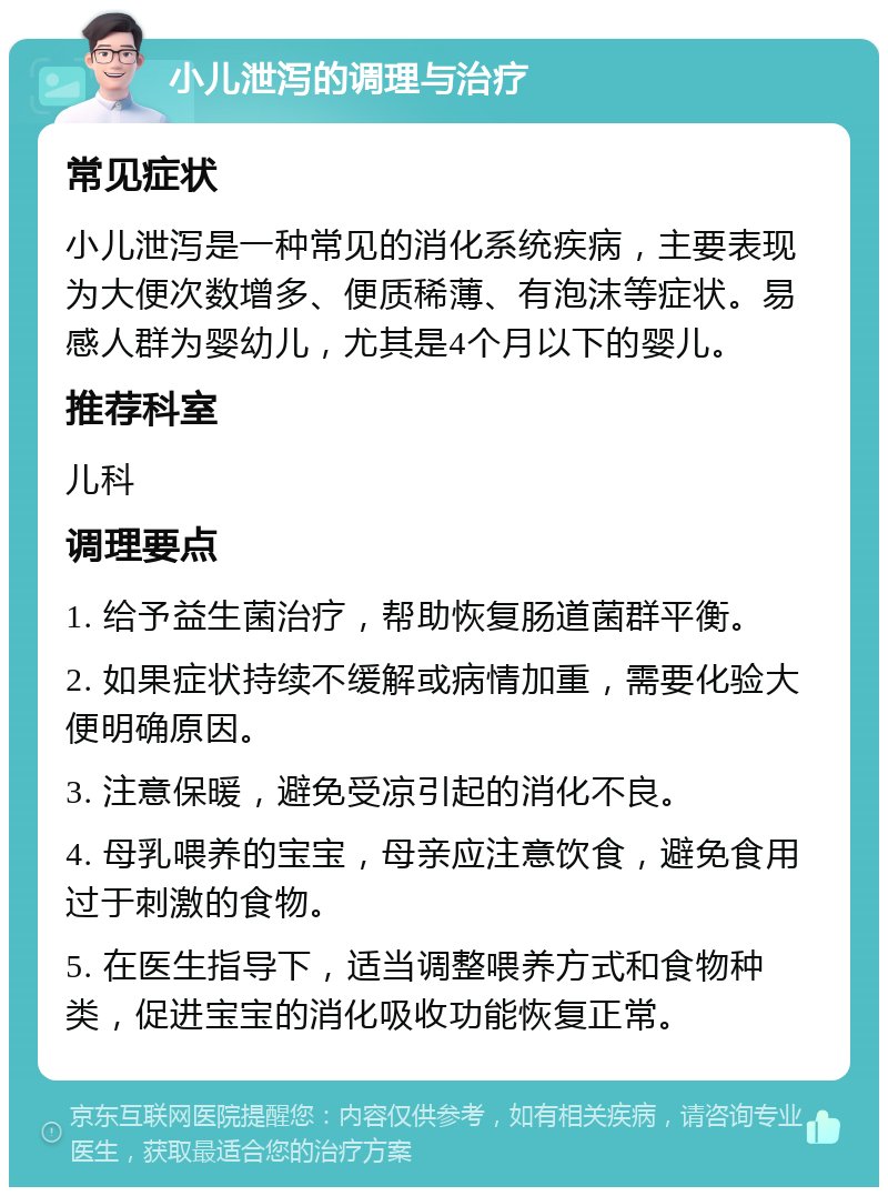 小儿泄泻的调理与治疗 常见症状 小儿泄泻是一种常见的消化系统疾病，主要表现为大便次数增多、便质稀薄、有泡沫等症状。易感人群为婴幼儿，尤其是4个月以下的婴儿。 推荐科室 儿科 调理要点 1. 给予益生菌治疗，帮助恢复肠道菌群平衡。 2. 如果症状持续不缓解或病情加重，需要化验大便明确原因。 3. 注意保暖，避免受凉引起的消化不良。 4. 母乳喂养的宝宝，母亲应注意饮食，避免食用过于刺激的食物。 5. 在医生指导下，适当调整喂养方式和食物种类，促进宝宝的消化吸收功能恢复正常。