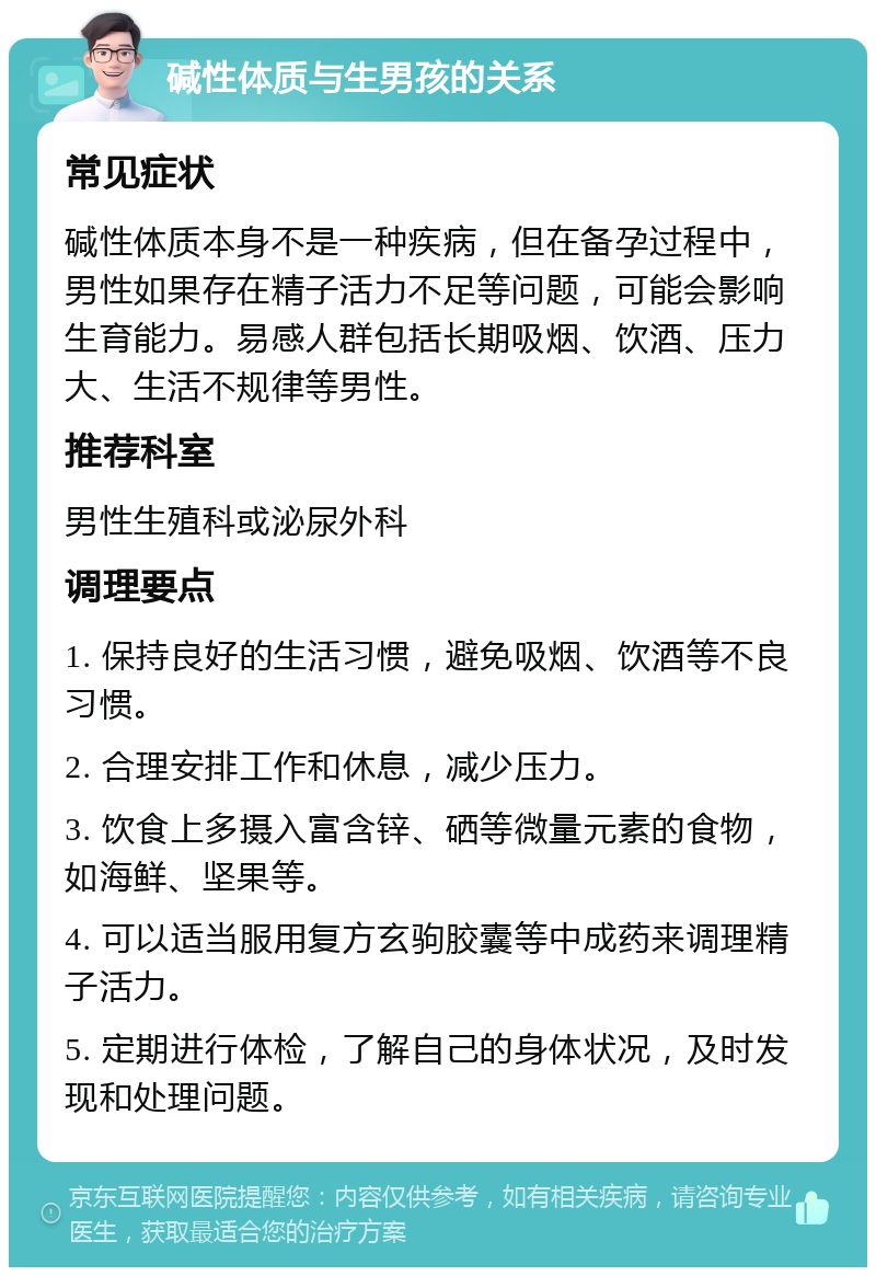 碱性体质与生男孩的关系 常见症状 碱性体质本身不是一种疾病，但在备孕过程中，男性如果存在精子活力不足等问题，可能会影响生育能力。易感人群包括长期吸烟、饮酒、压力大、生活不规律等男性。 推荐科室 男性生殖科或泌尿外科 调理要点 1. 保持良好的生活习惯，避免吸烟、饮酒等不良习惯。 2. 合理安排工作和休息，减少压力。 3. 饮食上多摄入富含锌、硒等微量元素的食物，如海鲜、坚果等。 4. 可以适当服用复方玄驹胶囊等中成药来调理精子活力。 5. 定期进行体检，了解自己的身体状况，及时发现和处理问题。