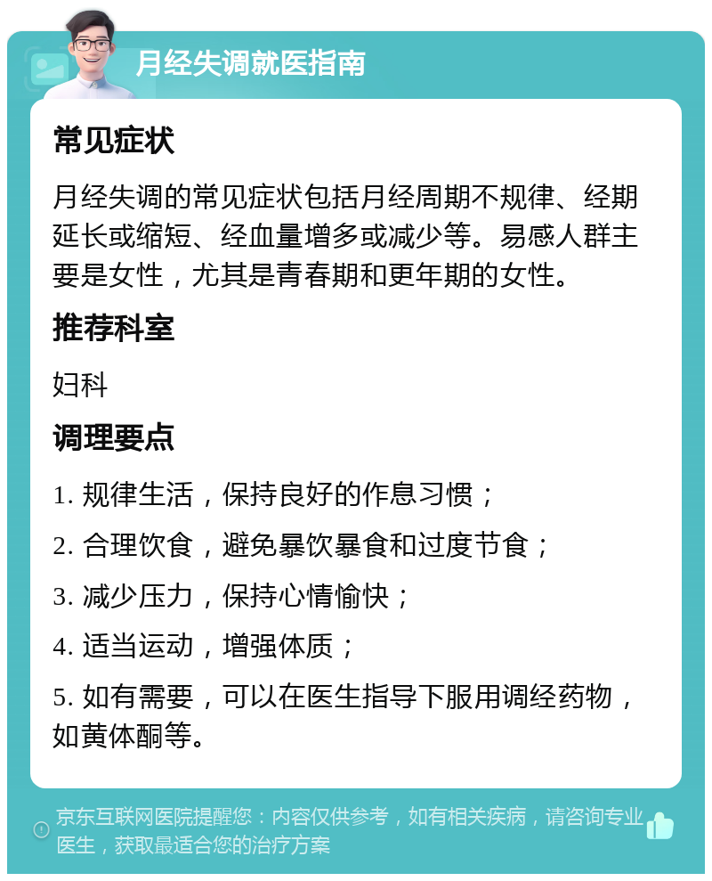 月经失调就医指南 常见症状 月经失调的常见症状包括月经周期不规律、经期延长或缩短、经血量增多或减少等。易感人群主要是女性，尤其是青春期和更年期的女性。 推荐科室 妇科 调理要点 1. 规律生活，保持良好的作息习惯； 2. 合理饮食，避免暴饮暴食和过度节食； 3. 减少压力，保持心情愉快； 4. 适当运动，增强体质； 5. 如有需要，可以在医生指导下服用调经药物，如黄体酮等。