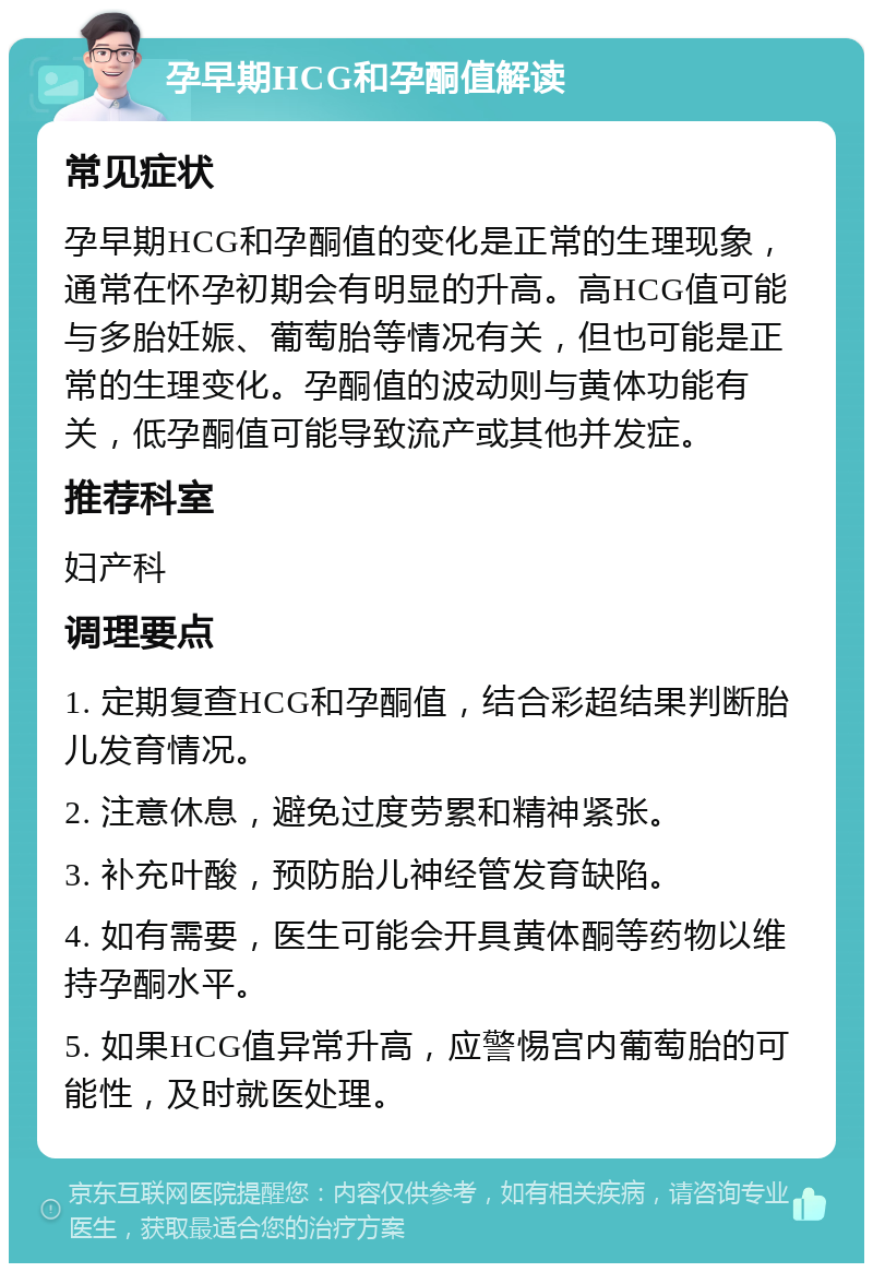 孕早期HCG和孕酮值解读 常见症状 孕早期HCG和孕酮值的变化是正常的生理现象，通常在怀孕初期会有明显的升高。高HCG值可能与多胎妊娠、葡萄胎等情况有关，但也可能是正常的生理变化。孕酮值的波动则与黄体功能有关，低孕酮值可能导致流产或其他并发症。 推荐科室 妇产科 调理要点 1. 定期复查HCG和孕酮值，结合彩超结果判断胎儿发育情况。 2. 注意休息，避免过度劳累和精神紧张。 3. 补充叶酸，预防胎儿神经管发育缺陷。 4. 如有需要，医生可能会开具黄体酮等药物以维持孕酮水平。 5. 如果HCG值异常升高，应警惕宫内葡萄胎的可能性，及时就医处理。