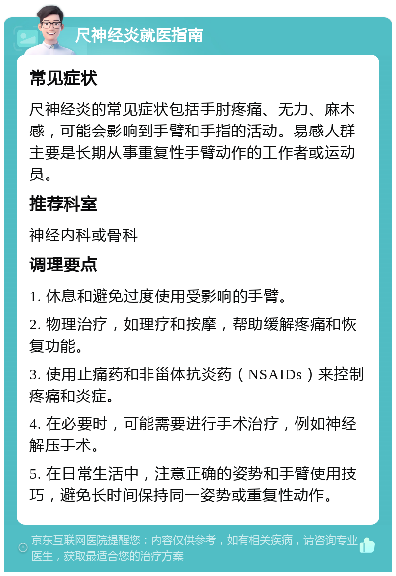 尺神经炎就医指南 常见症状 尺神经炎的常见症状包括手肘疼痛、无力、麻木感，可能会影响到手臂和手指的活动。易感人群主要是长期从事重复性手臂动作的工作者或运动员。 推荐科室 神经内科或骨科 调理要点 1. 休息和避免过度使用受影响的手臂。 2. 物理治疗，如理疗和按摩，帮助缓解疼痛和恢复功能。 3. 使用止痛药和非甾体抗炎药（NSAIDs）来控制疼痛和炎症。 4. 在必要时，可能需要进行手术治疗，例如神经解压手术。 5. 在日常生活中，注意正确的姿势和手臂使用技巧，避免长时间保持同一姿势或重复性动作。