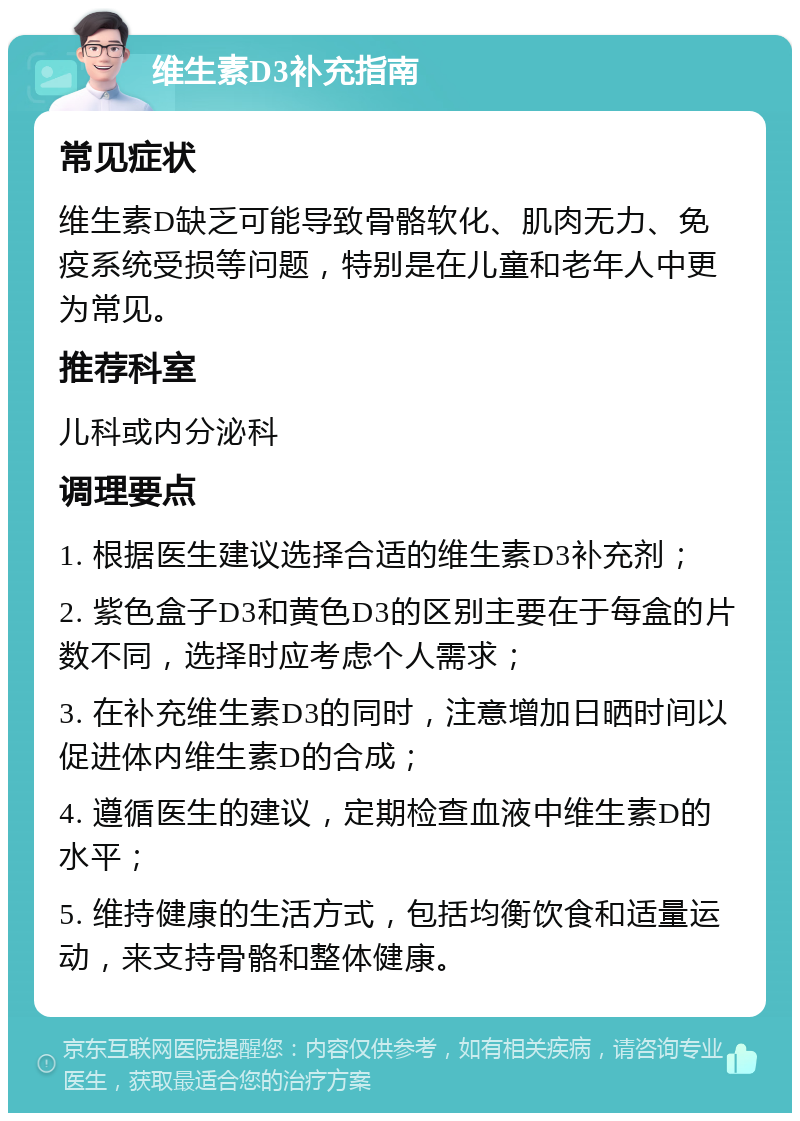 维生素D3补充指南 常见症状 维生素D缺乏可能导致骨骼软化、肌肉无力、免疫系统受损等问题，特别是在儿童和老年人中更为常见。 推荐科室 儿科或内分泌科 调理要点 1. 根据医生建议选择合适的维生素D3补充剂； 2. 紫色盒子D3和黄色D3的区别主要在于每盒的片数不同，选择时应考虑个人需求； 3. 在补充维生素D3的同时，注意增加日晒时间以促进体内维生素D的合成； 4. 遵循医生的建议，定期检查血液中维生素D的水平； 5. 维持健康的生活方式，包括均衡饮食和适量运动，来支持骨骼和整体健康。