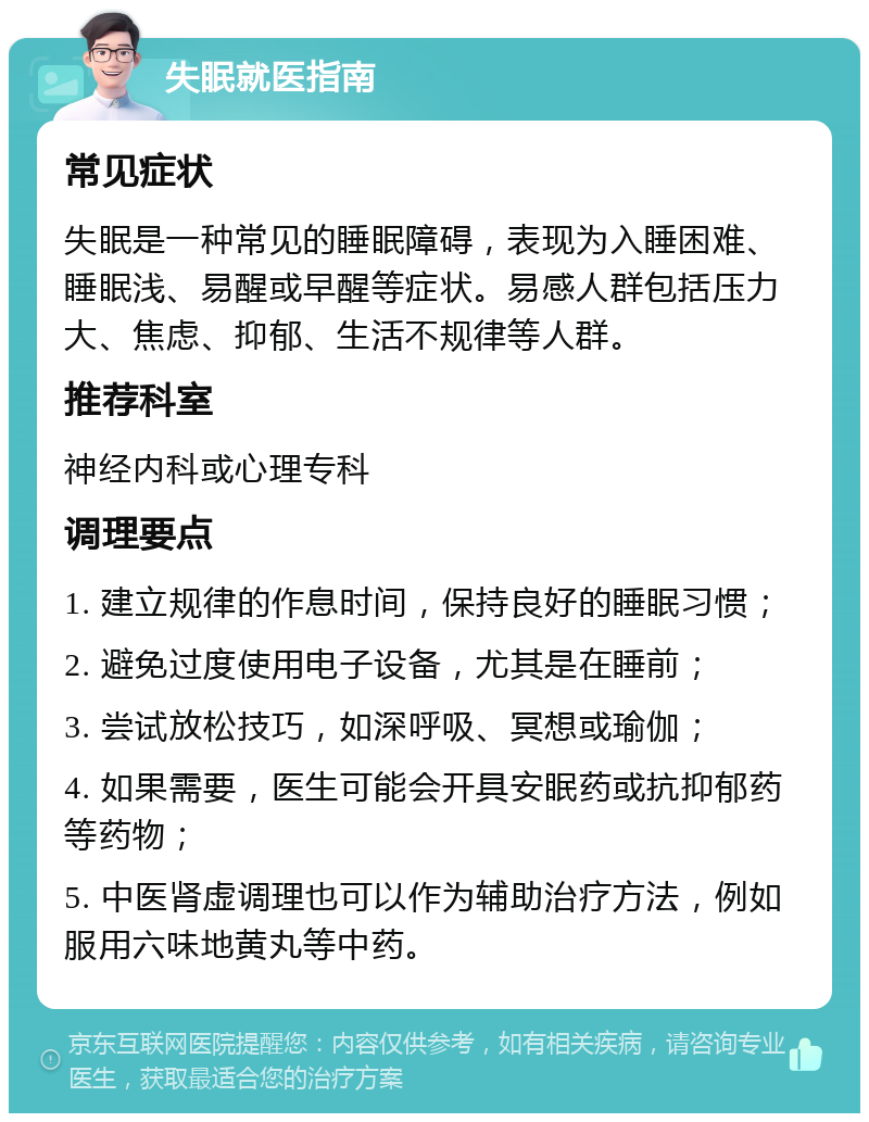 失眠就医指南 常见症状 失眠是一种常见的睡眠障碍，表现为入睡困难、睡眠浅、易醒或早醒等症状。易感人群包括压力大、焦虑、抑郁、生活不规律等人群。 推荐科室 神经内科或心理专科 调理要点 1. 建立规律的作息时间，保持良好的睡眠习惯； 2. 避免过度使用电子设备，尤其是在睡前； 3. 尝试放松技巧，如深呼吸、冥想或瑜伽； 4. 如果需要，医生可能会开具安眠药或抗抑郁药等药物； 5. 中医肾虚调理也可以作为辅助治疗方法，例如服用六味地黄丸等中药。