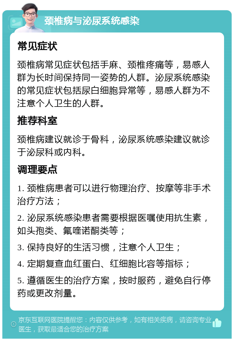 颈椎病与泌尿系统感染 常见症状 颈椎病常见症状包括手麻、颈椎疼痛等，易感人群为长时间保持同一姿势的人群。泌尿系统感染的常见症状包括尿白细胞异常等，易感人群为不注意个人卫生的人群。 推荐科室 颈椎病建议就诊于骨科，泌尿系统感染建议就诊于泌尿科或内科。 调理要点 1. 颈椎病患者可以进行物理治疗、按摩等非手术治疗方法； 2. 泌尿系统感染患者需要根据医嘱使用抗生素，如头孢类、氟喹诺酮类等； 3. 保持良好的生活习惯，注意个人卫生； 4. 定期复查血红蛋白、红细胞比容等指标； 5. 遵循医生的治疗方案，按时服药，避免自行停药或更改剂量。