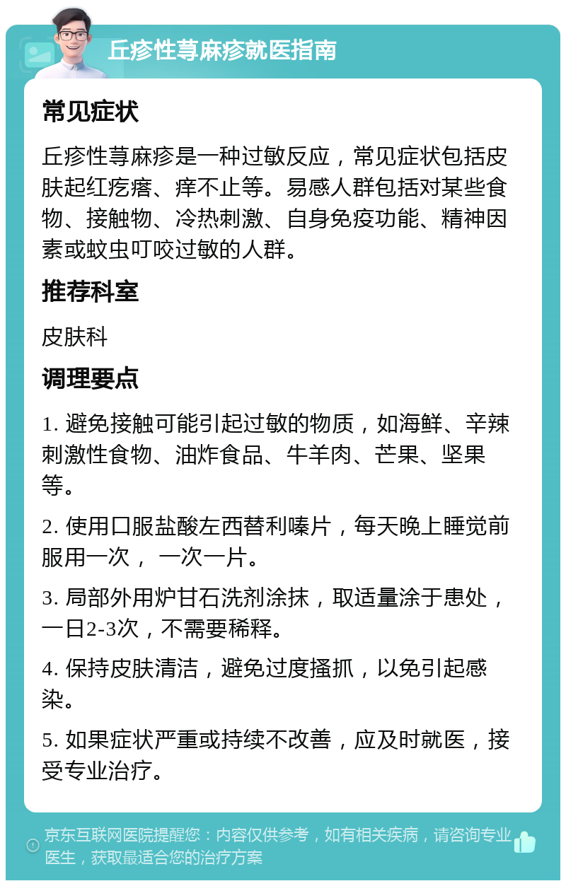 丘疹性荨麻疹就医指南 常见症状 丘疹性荨麻疹是一种过敏反应，常见症状包括皮肤起红疙瘩、痒不止等。易感人群包括对某些食物、接触物、冷热刺激、自身免疫功能、精神因素或蚊虫叮咬过敏的人群。 推荐科室 皮肤科 调理要点 1. 避免接触可能引起过敏的物质，如海鲜、辛辣刺激性食物、油炸食品、牛羊肉、芒果、坚果等。 2. 使用口服盐酸左西替利嗪片，每天晚上睡觉前服用一次， 一次一片。 3. 局部外用炉甘石洗剂涂抹，取适量涂于患处，一日2-3次，不需要稀释。 4. 保持皮肤清洁，避免过度搔抓，以免引起感染。 5. 如果症状严重或持续不改善，应及时就医，接受专业治疗。