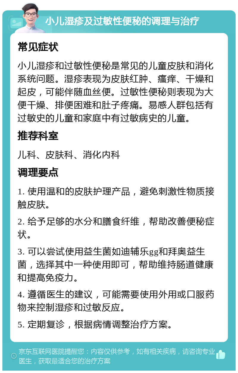 小儿湿疹及过敏性便秘的调理与治疗 常见症状 小儿湿疹和过敏性便秘是常见的儿童皮肤和消化系统问题。湿疹表现为皮肤红肿、瘙痒、干燥和起皮，可能伴随血丝便。过敏性便秘则表现为大便干燥、排便困难和肚子疼痛。易感人群包括有过敏史的儿童和家庭中有过敏病史的儿童。 推荐科室 儿科、皮肤科、消化内科 调理要点 1. 使用温和的皮肤护理产品，避免刺激性物质接触皮肤。 2. 给予足够的水分和膳食纤维，帮助改善便秘症状。 3. 可以尝试使用益生菌如迪辅乐gg和拜奥益生菌，选择其中一种使用即可，帮助维持肠道健康和提高免疫力。 4. 遵循医生的建议，可能需要使用外用或口服药物来控制湿疹和过敏反应。 5. 定期复诊，根据病情调整治疗方案。