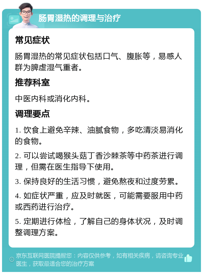 肠胃湿热的调理与治疗 常见症状 肠胃湿热的常见症状包括口气、腹胀等，易感人群为脾虚湿气重者。 推荐科室 中医内科或消化内科。 调理要点 1. 饮食上避免辛辣、油腻食物，多吃清淡易消化的食物。 2. 可以尝试喝猴头菇丁香沙棘茶等中药茶进行调理，但需在医生指导下使用。 3. 保持良好的生活习惯，避免熬夜和过度劳累。 4. 如症状严重，应及时就医，可能需要服用中药或西药进行治疗。 5. 定期进行体检，了解自己的身体状况，及时调整调理方案。