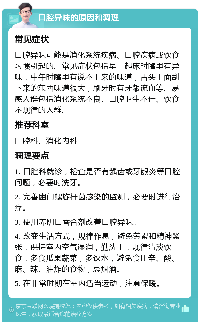 口腔异味的原因和调理 常见症状 口腔异味可能是消化系统疾病、口腔疾病或饮食习惯引起的。常见症状包括早上起床时嘴里有异味，中午时嘴里有说不上来的味道，舌头上面刮下来的东西味道很大，刷牙时有牙龈流血等。易感人群包括消化系统不良、口腔卫生不佳、饮食不规律的人群。 推荐科室 口腔科、消化内科 调理要点 1. 口腔科就诊，检查是否有龋齿或牙龈炎等口腔问题，必要时洗牙。 2. 完善幽门螺旋杆菌感染的监测，必要时进行治疗。 3. 使用养阴口香合剂改善口腔异味。 4. 改变生活方式，规律作息，避免劳累和精神紧张，保持室内空气湿润，勤洗手，规律清淡饮食，多食瓜果蔬菜，多饮水，避免食用辛、酸、麻、辣、油炸的食物，忌烟酒。 5. 在非常时期在室内适当运动，注意保暖。