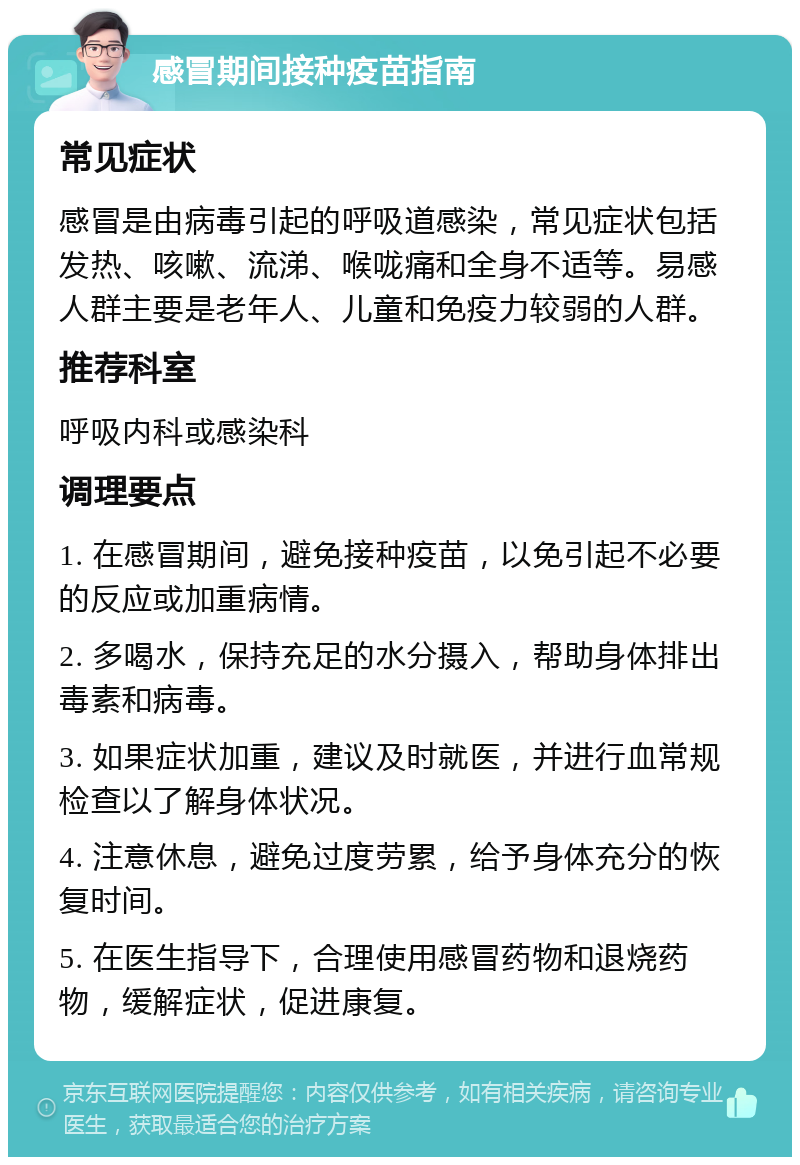 感冒期间接种疫苗指南 常见症状 感冒是由病毒引起的呼吸道感染，常见症状包括发热、咳嗽、流涕、喉咙痛和全身不适等。易感人群主要是老年人、儿童和免疫力较弱的人群。 推荐科室 呼吸内科或感染科 调理要点 1. 在感冒期间，避免接种疫苗，以免引起不必要的反应或加重病情。 2. 多喝水，保持充足的水分摄入，帮助身体排出毒素和病毒。 3. 如果症状加重，建议及时就医，并进行血常规检查以了解身体状况。 4. 注意休息，避免过度劳累，给予身体充分的恢复时间。 5. 在医生指导下，合理使用感冒药物和退烧药物，缓解症状，促进康复。