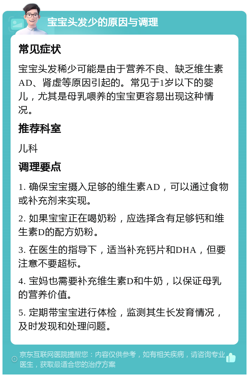 宝宝头发少的原因与调理 常见症状 宝宝头发稀少可能是由于营养不良、缺乏维生素AD、肾虚等原因引起的。常见于1岁以下的婴儿，尤其是母乳喂养的宝宝更容易出现这种情况。 推荐科室 儿科 调理要点 1. 确保宝宝摄入足够的维生素AD，可以通过食物或补充剂来实现。 2. 如果宝宝正在喝奶粉，应选择含有足够钙和维生素D的配方奶粉。 3. 在医生的指导下，适当补充钙片和DHA，但要注意不要超标。 4. 宝妈也需要补充维生素D和牛奶，以保证母乳的营养价值。 5. 定期带宝宝进行体检，监测其生长发育情况，及时发现和处理问题。