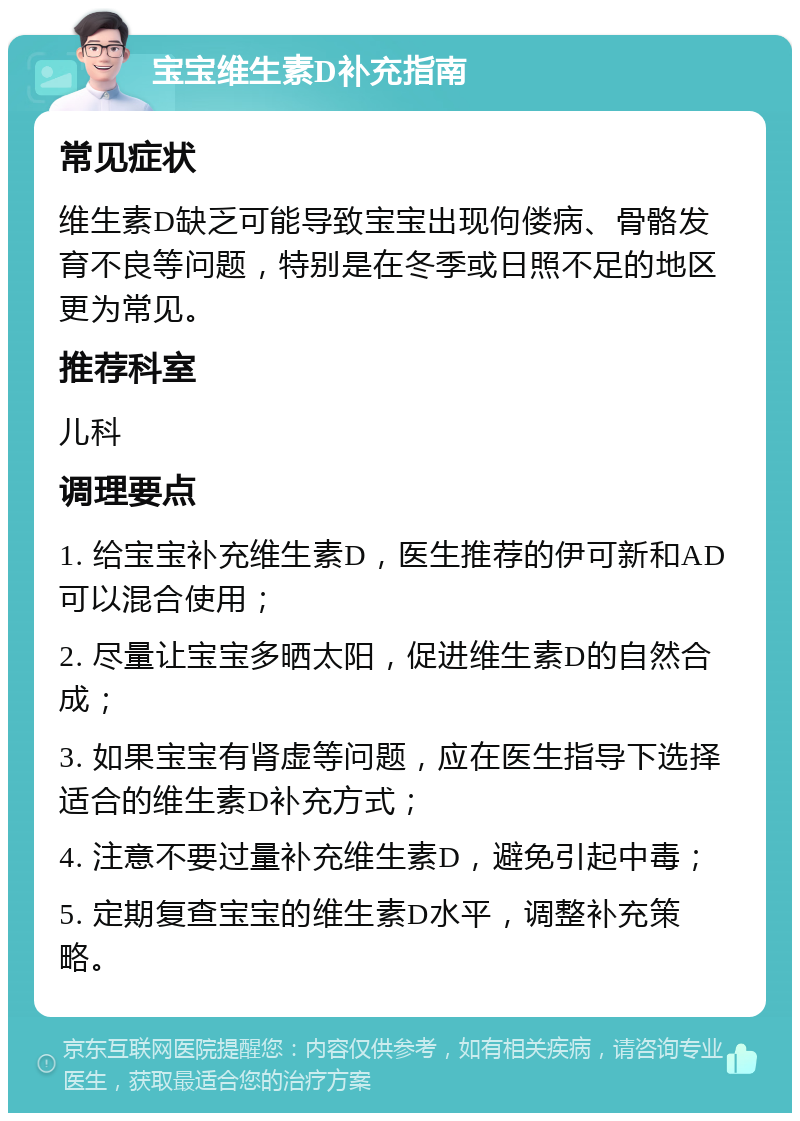 宝宝维生素D补充指南 常见症状 维生素D缺乏可能导致宝宝出现佝偻病、骨骼发育不良等问题，特别是在冬季或日照不足的地区更为常见。 推荐科室 儿科 调理要点 1. 给宝宝补充维生素D，医生推荐的伊可新和AD可以混合使用； 2. 尽量让宝宝多晒太阳，促进维生素D的自然合成； 3. 如果宝宝有肾虚等问题，应在医生指导下选择适合的维生素D补充方式； 4. 注意不要过量补充维生素D，避免引起中毒； 5. 定期复查宝宝的维生素D水平，调整补充策略。