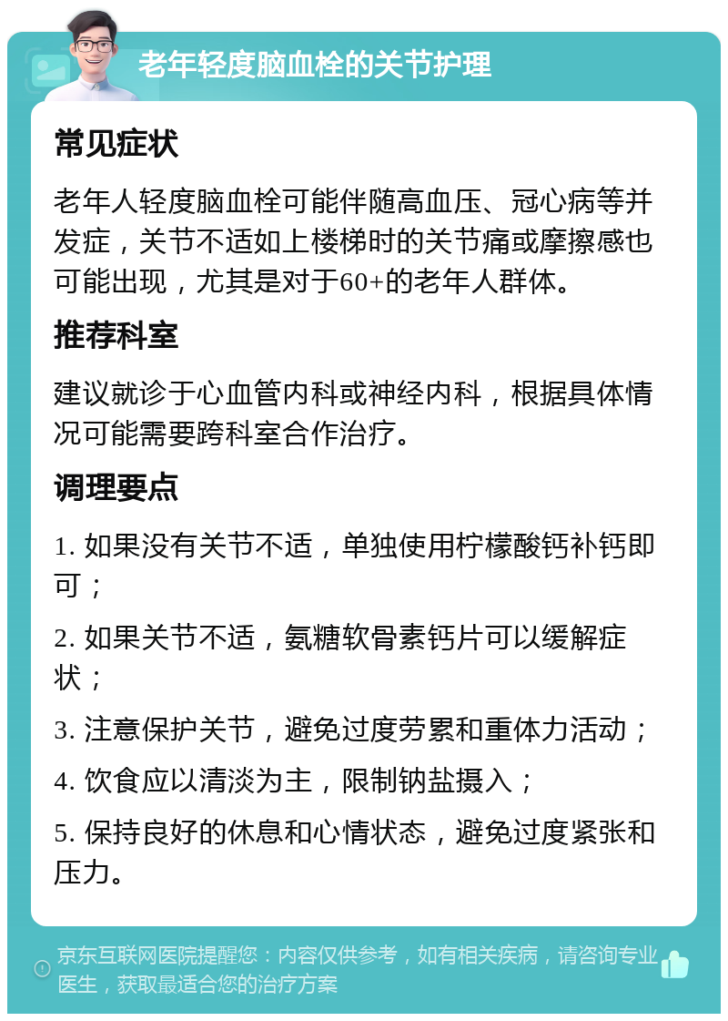 老年轻度脑血栓的关节护理 常见症状 老年人轻度脑血栓可能伴随高血压、冠心病等并发症，关节不适如上楼梯时的关节痛或摩擦感也可能出现，尤其是对于60+的老年人群体。 推荐科室 建议就诊于心血管内科或神经内科，根据具体情况可能需要跨科室合作治疗。 调理要点 1. 如果没有关节不适，单独使用柠檬酸钙补钙即可； 2. 如果关节不适，氨糖软骨素钙片可以缓解症状； 3. 注意保护关节，避免过度劳累和重体力活动； 4. 饮食应以清淡为主，限制钠盐摄入； 5. 保持良好的休息和心情状态，避免过度紧张和压力。