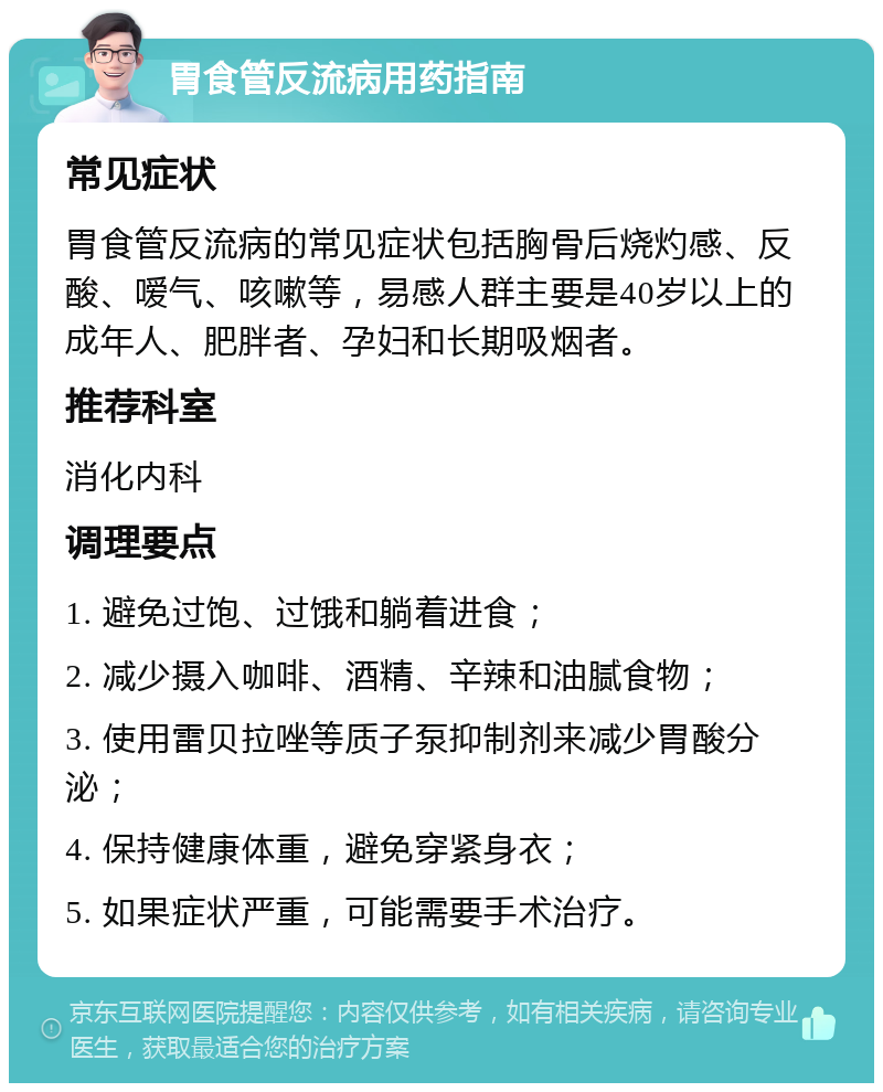 胃食管反流病用药指南 常见症状 胃食管反流病的常见症状包括胸骨后烧灼感、反酸、嗳气、咳嗽等，易感人群主要是40岁以上的成年人、肥胖者、孕妇和长期吸烟者。 推荐科室 消化内科 调理要点 1. 避免过饱、过饿和躺着进食； 2. 减少摄入咖啡、酒精、辛辣和油腻食物； 3. 使用雷贝拉唑等质子泵抑制剂来减少胃酸分泌； 4. 保持健康体重，避免穿紧身衣； 5. 如果症状严重，可能需要手术治疗。