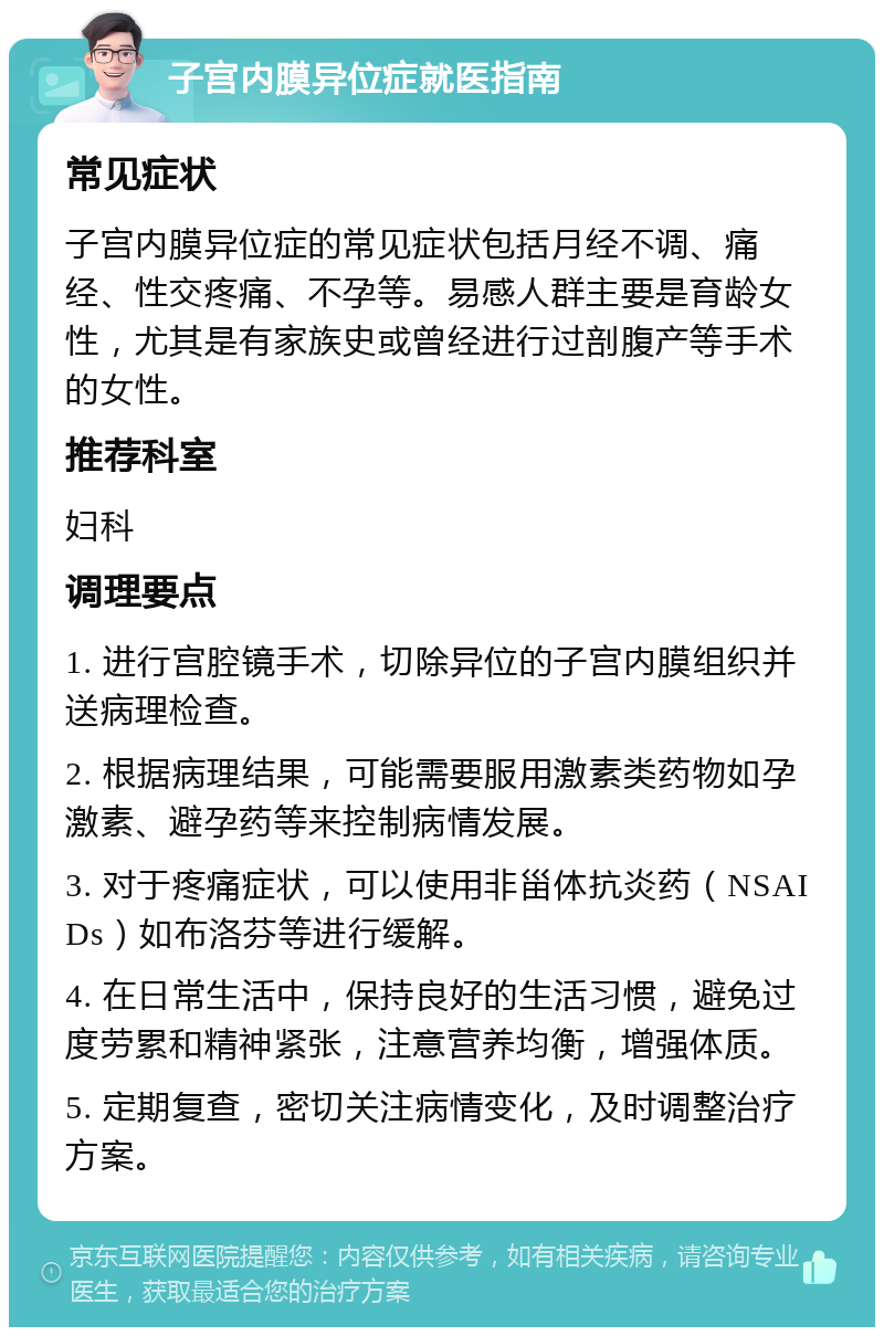 子宫内膜异位症就医指南 常见症状 子宫内膜异位症的常见症状包括月经不调、痛经、性交疼痛、不孕等。易感人群主要是育龄女性，尤其是有家族史或曾经进行过剖腹产等手术的女性。 推荐科室 妇科 调理要点 1. 进行宫腔镜手术，切除异位的子宫内膜组织并送病理检查。 2. 根据病理结果，可能需要服用激素类药物如孕激素、避孕药等来控制病情发展。 3. 对于疼痛症状，可以使用非甾体抗炎药（NSAIDs）如布洛芬等进行缓解。 4. 在日常生活中，保持良好的生活习惯，避免过度劳累和精神紧张，注意营养均衡，增强体质。 5. 定期复查，密切关注病情变化，及时调整治疗方案。