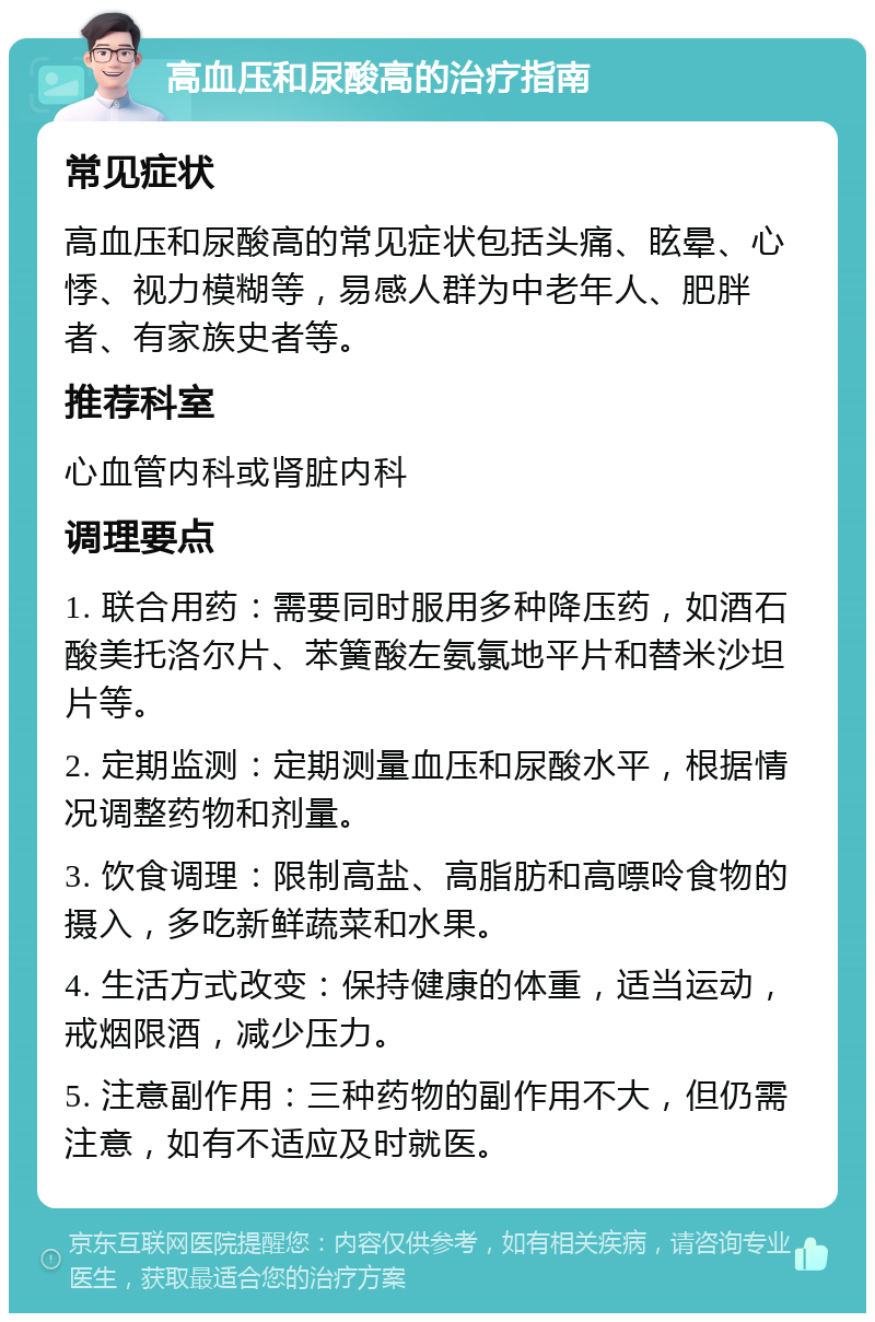 高血压和尿酸高的治疗指南 常见症状 高血压和尿酸高的常见症状包括头痛、眩晕、心悸、视力模糊等，易感人群为中老年人、肥胖者、有家族史者等。 推荐科室 心血管内科或肾脏内科 调理要点 1. 联合用药：需要同时服用多种降压药，如酒石酸美托洛尔片、苯簧酸左氨氯地平片和替米沙坦片等。 2. 定期监测：定期测量血压和尿酸水平，根据情况调整药物和剂量。 3. 饮食调理：限制高盐、高脂肪和高嘌呤食物的摄入，多吃新鲜蔬菜和水果。 4. 生活方式改变：保持健康的体重，适当运动，戒烟限酒，减少压力。 5. 注意副作用：三种药物的副作用不大，但仍需注意，如有不适应及时就医。