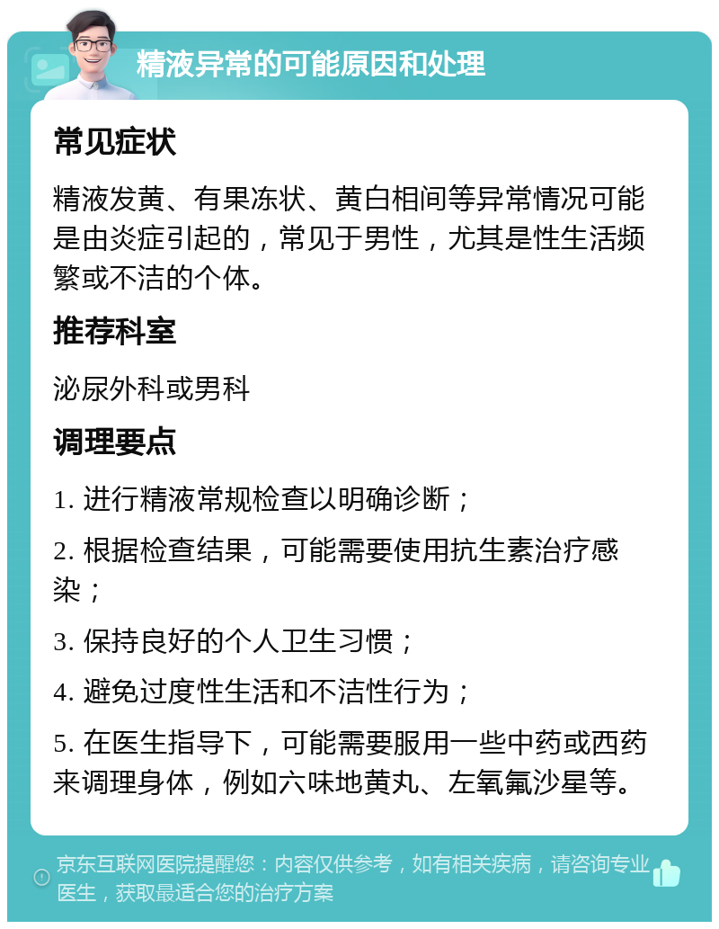 精液异常的可能原因和处理 常见症状 精液发黄、有果冻状、黄白相间等异常情况可能是由炎症引起的，常见于男性，尤其是性生活频繁或不洁的个体。 推荐科室 泌尿外科或男科 调理要点 1. 进行精液常规检查以明确诊断； 2. 根据检查结果，可能需要使用抗生素治疗感染； 3. 保持良好的个人卫生习惯； 4. 避免过度性生活和不洁性行为； 5. 在医生指导下，可能需要服用一些中药或西药来调理身体，例如六味地黄丸、左氧氟沙星等。