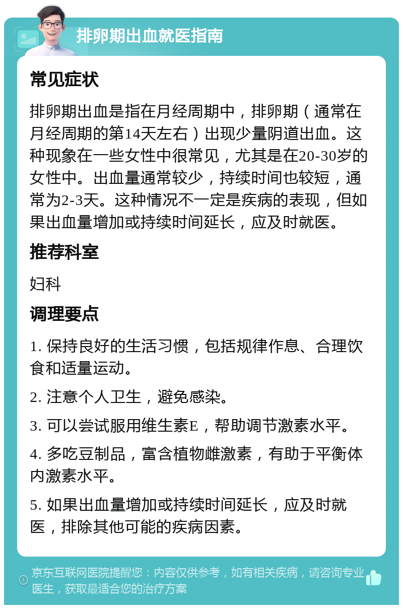 排卵期出血就医指南 常见症状 排卵期出血是指在月经周期中，排卵期（通常在月经周期的第14天左右）出现少量阴道出血。这种现象在一些女性中很常见，尤其是在20-30岁的女性中。出血量通常较少，持续时间也较短，通常为2-3天。这种情况不一定是疾病的表现，但如果出血量增加或持续时间延长，应及时就医。 推荐科室 妇科 调理要点 1. 保持良好的生活习惯，包括规律作息、合理饮食和适量运动。 2. 注意个人卫生，避免感染。 3. 可以尝试服用维生素E，帮助调节激素水平。 4. 多吃豆制品，富含植物雌激素，有助于平衡体内激素水平。 5. 如果出血量增加或持续时间延长，应及时就医，排除其他可能的疾病因素。