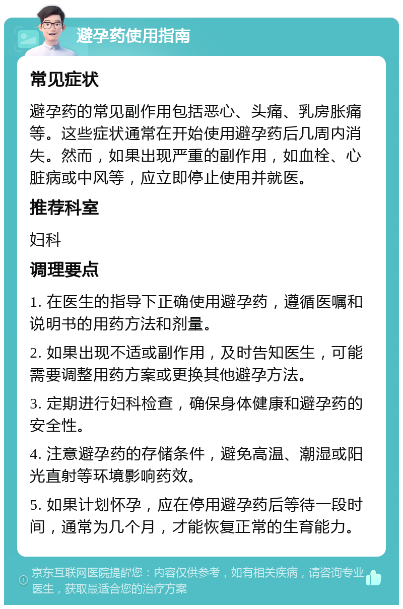 避孕药使用指南 常见症状 避孕药的常见副作用包括恶心、头痛、乳房胀痛等。这些症状通常在开始使用避孕药后几周内消失。然而，如果出现严重的副作用，如血栓、心脏病或中风等，应立即停止使用并就医。 推荐科室 妇科 调理要点 1. 在医生的指导下正确使用避孕药，遵循医嘱和说明书的用药方法和剂量。 2. 如果出现不适或副作用，及时告知医生，可能需要调整用药方案或更换其他避孕方法。 3. 定期进行妇科检查，确保身体健康和避孕药的安全性。 4. 注意避孕药的存储条件，避免高温、潮湿或阳光直射等环境影响药效。 5. 如果计划怀孕，应在停用避孕药后等待一段时间，通常为几个月，才能恢复正常的生育能力。