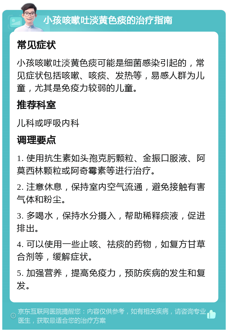 小孩咳嗽吐淡黄色痰的治疗指南 常见症状 小孩咳嗽吐淡黄色痰可能是细菌感染引起的，常见症状包括咳嗽、咳痰、发热等，易感人群为儿童，尤其是免疫力较弱的儿童。 推荐科室 儿科或呼吸内科 调理要点 1. 使用抗生素如头孢克肟颗粒、金振口服液、阿莫西林颗粒或阿奇霉素等进行治疗。 2. 注意休息，保持室内空气流通，避免接触有害气体和粉尘。 3. 多喝水，保持水分摄入，帮助稀释痰液，促进排出。 4. 可以使用一些止咳、祛痰的药物，如复方甘草合剂等，缓解症状。 5. 加强营养，提高免疫力，预防疾病的发生和复发。