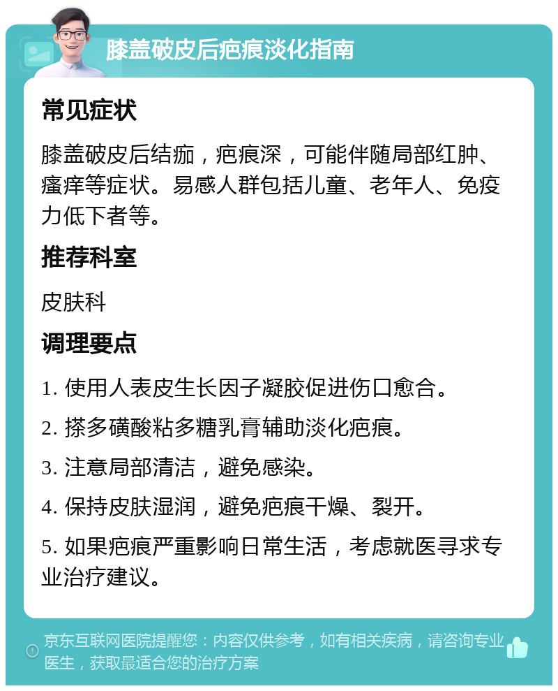 膝盖破皮后疤痕淡化指南 常见症状 膝盖破皮后结痂，疤痕深，可能伴随局部红肿、瘙痒等症状。易感人群包括儿童、老年人、免疫力低下者等。 推荐科室 皮肤科 调理要点 1. 使用人表皮生长因子凝胶促进伤口愈合。 2. 搽多磺酸粘多糖乳膏辅助淡化疤痕。 3. 注意局部清洁，避免感染。 4. 保持皮肤湿润，避免疤痕干燥、裂开。 5. 如果疤痕严重影响日常生活，考虑就医寻求专业治疗建议。