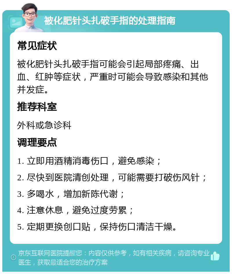 被化肥针头扎破手指的处理指南 常见症状 被化肥针头扎破手指可能会引起局部疼痛、出血、红肿等症状，严重时可能会导致感染和其他并发症。 推荐科室 外科或急诊科 调理要点 1. 立即用酒精消毒伤口，避免感染； 2. 尽快到医院清创处理，可能需要打破伤风针； 3. 多喝水，增加新陈代谢； 4. 注意休息，避免过度劳累； 5. 定期更换创口贴，保持伤口清洁干燥。