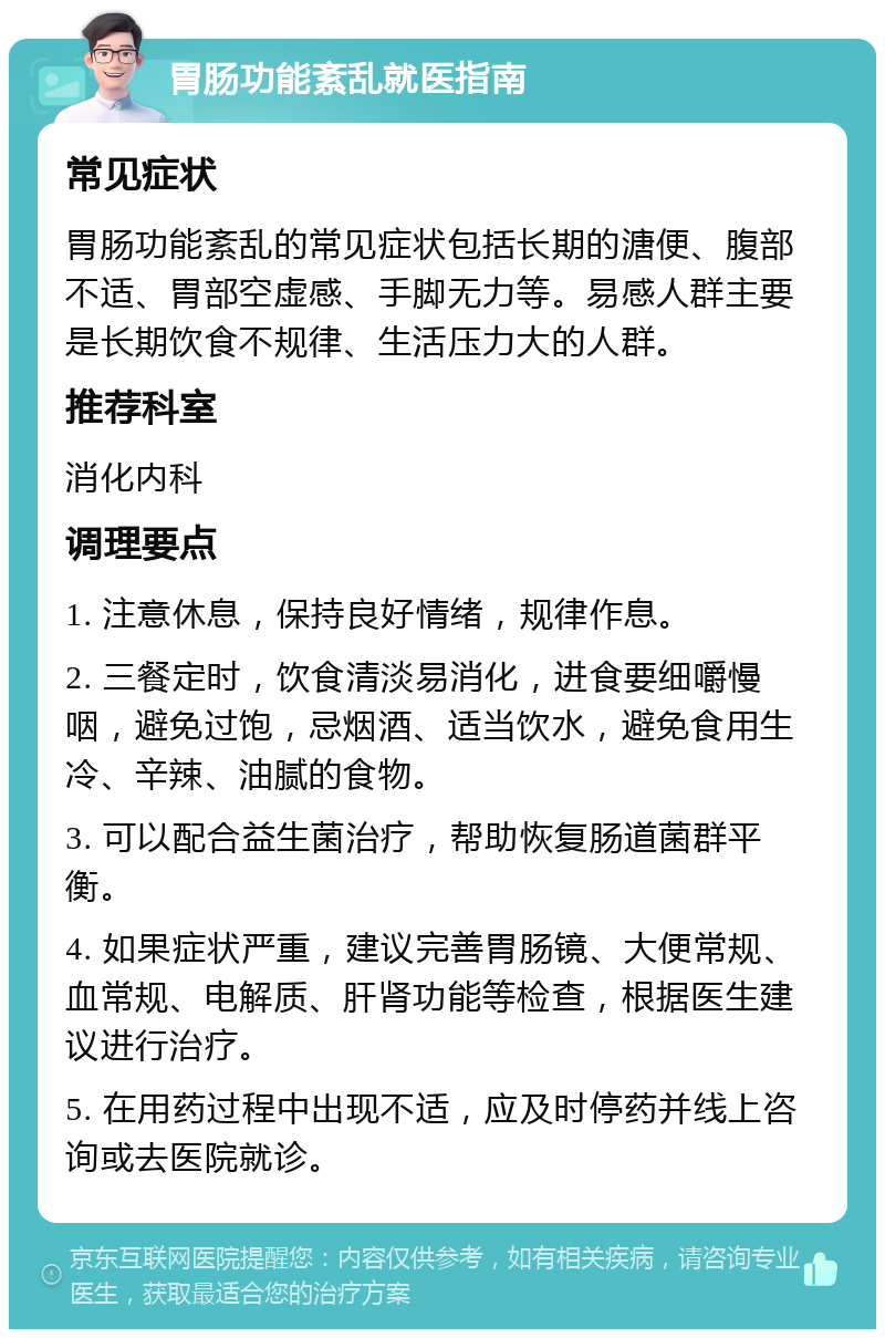 胃肠功能紊乱就医指南 常见症状 胃肠功能紊乱的常见症状包括长期的溏便、腹部不适、胃部空虚感、手脚无力等。易感人群主要是长期饮食不规律、生活压力大的人群。 推荐科室 消化内科 调理要点 1. 注意休息，保持良好情绪，规律作息。 2. 三餐定时，饮食清淡易消化，进食要细嚼慢咽，避免过饱，忌烟酒、适当饮水，避免食用生冷、辛辣、油腻的食物。 3. 可以配合益生菌治疗，帮助恢复肠道菌群平衡。 4. 如果症状严重，建议完善胃肠镜、大便常规、血常规、电解质、肝肾功能等检查，根据医生建议进行治疗。 5. 在用药过程中出现不适，应及时停药并线上咨询或去医院就诊。