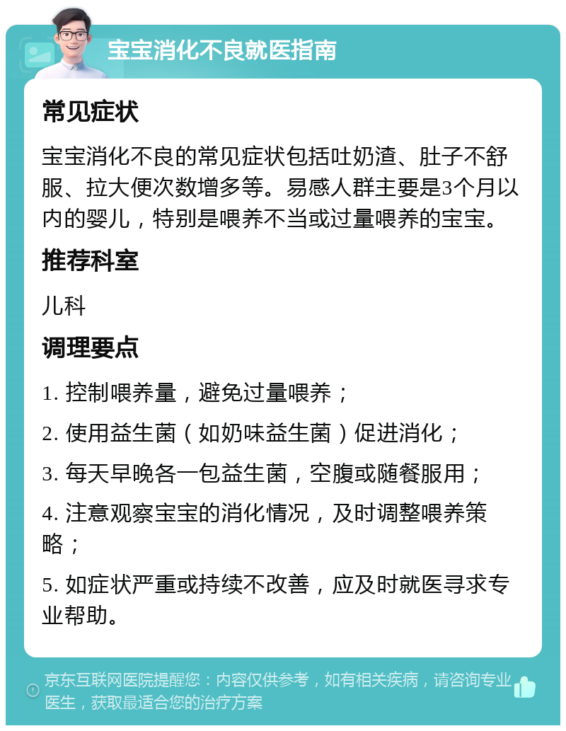 宝宝消化不良就医指南 常见症状 宝宝消化不良的常见症状包括吐奶渣、肚子不舒服、拉大便次数增多等。易感人群主要是3个月以内的婴儿，特别是喂养不当或过量喂养的宝宝。 推荐科室 儿科 调理要点 1. 控制喂养量，避免过量喂养； 2. 使用益生菌（如奶味益生菌）促进消化； 3. 每天早晚各一包益生菌，空腹或随餐服用； 4. 注意观察宝宝的消化情况，及时调整喂养策略； 5. 如症状严重或持续不改善，应及时就医寻求专业帮助。