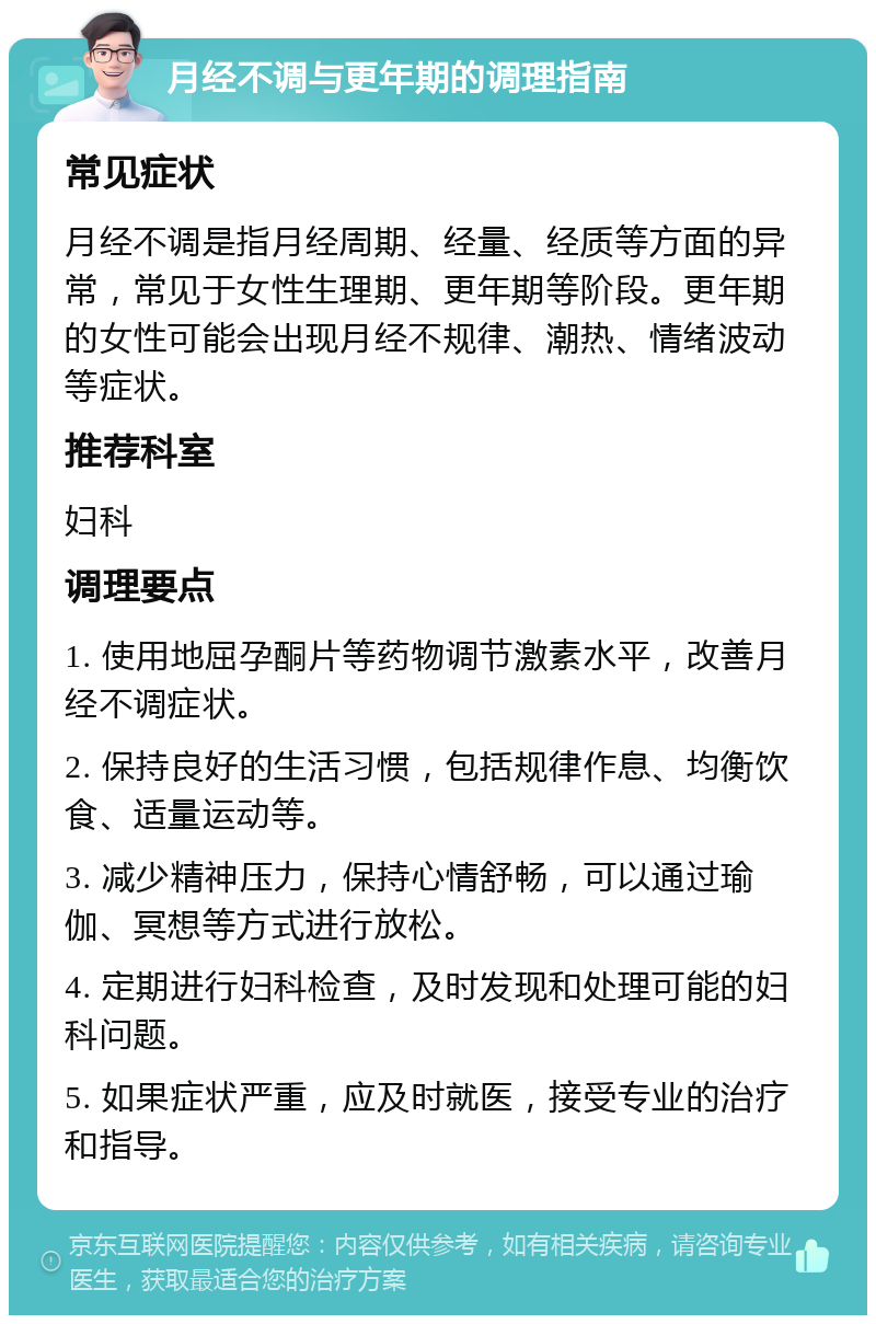 月经不调与更年期的调理指南 常见症状 月经不调是指月经周期、经量、经质等方面的异常，常见于女性生理期、更年期等阶段。更年期的女性可能会出现月经不规律、潮热、情绪波动等症状。 推荐科室 妇科 调理要点 1. 使用地屈孕酮片等药物调节激素水平，改善月经不调症状。 2. 保持良好的生活习惯，包括规律作息、均衡饮食、适量运动等。 3. 减少精神压力，保持心情舒畅，可以通过瑜伽、冥想等方式进行放松。 4. 定期进行妇科检查，及时发现和处理可能的妇科问题。 5. 如果症状严重，应及时就医，接受专业的治疗和指导。