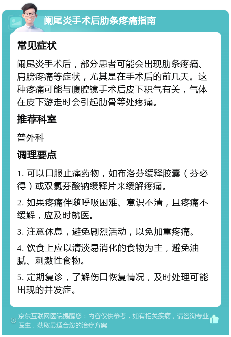 阑尾炎手术后肋条疼痛指南 常见症状 阑尾炎手术后，部分患者可能会出现肋条疼痛、肩膀疼痛等症状，尤其是在手术后的前几天。这种疼痛可能与腹腔镜手术后皮下积气有关，气体在皮下游走时会引起肋骨等处疼痛。 推荐科室 普外科 调理要点 1. 可以口服止痛药物，如布洛芬缓释胶囊（芬必得）或双氯芬酸钠缓释片来缓解疼痛。 2. 如果疼痛伴随呼吸困难、意识不清，且疼痛不缓解，应及时就医。 3. 注意休息，避免剧烈活动，以免加重疼痛。 4. 饮食上应以清淡易消化的食物为主，避免油腻、刺激性食物。 5. 定期复诊，了解伤口恢复情况，及时处理可能出现的并发症。