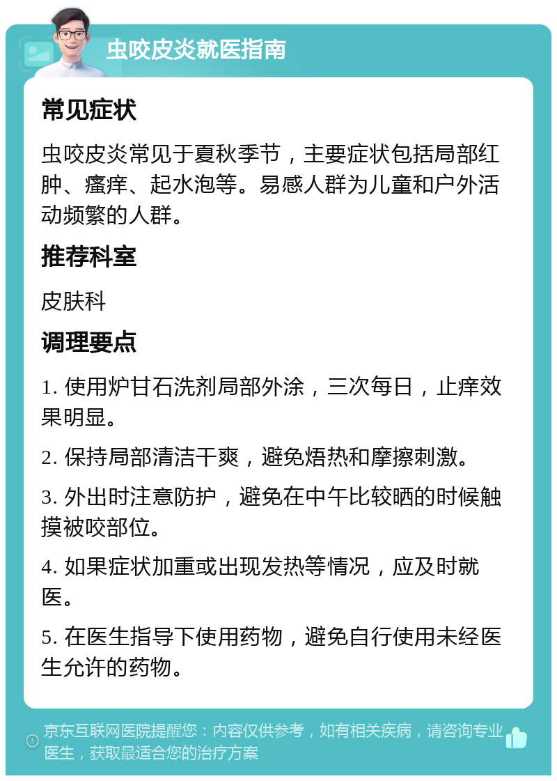 虫咬皮炎就医指南 常见症状 虫咬皮炎常见于夏秋季节，主要症状包括局部红肿、瘙痒、起水泡等。易感人群为儿童和户外活动频繁的人群。 推荐科室 皮肤科 调理要点 1. 使用炉甘石洗剂局部外涂，三次每日，止痒效果明显。 2. 保持局部清洁干爽，避免焐热和摩擦刺激。 3. 外出时注意防护，避免在中午比较晒的时候触摸被咬部位。 4. 如果症状加重或出现发热等情况，应及时就医。 5. 在医生指导下使用药物，避免自行使用未经医生允许的药物。