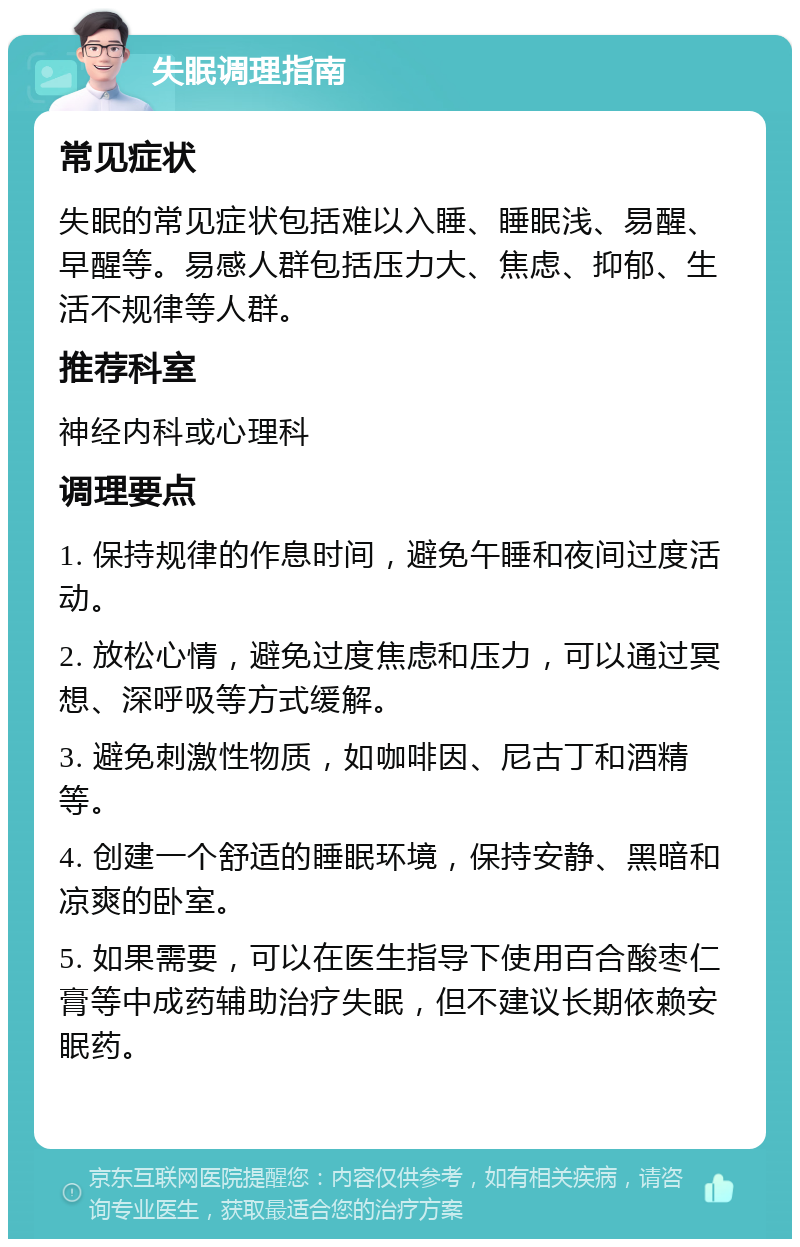 失眠调理指南 常见症状 失眠的常见症状包括难以入睡、睡眠浅、易醒、早醒等。易感人群包括压力大、焦虑、抑郁、生活不规律等人群。 推荐科室 神经内科或心理科 调理要点 1. 保持规律的作息时间，避免午睡和夜间过度活动。 2. 放松心情，避免过度焦虑和压力，可以通过冥想、深呼吸等方式缓解。 3. 避免刺激性物质，如咖啡因、尼古丁和酒精等。 4. 创建一个舒适的睡眠环境，保持安静、黑暗和凉爽的卧室。 5. 如果需要，可以在医生指导下使用百合酸枣仁膏等中成药辅助治疗失眠，但不建议长期依赖安眠药。