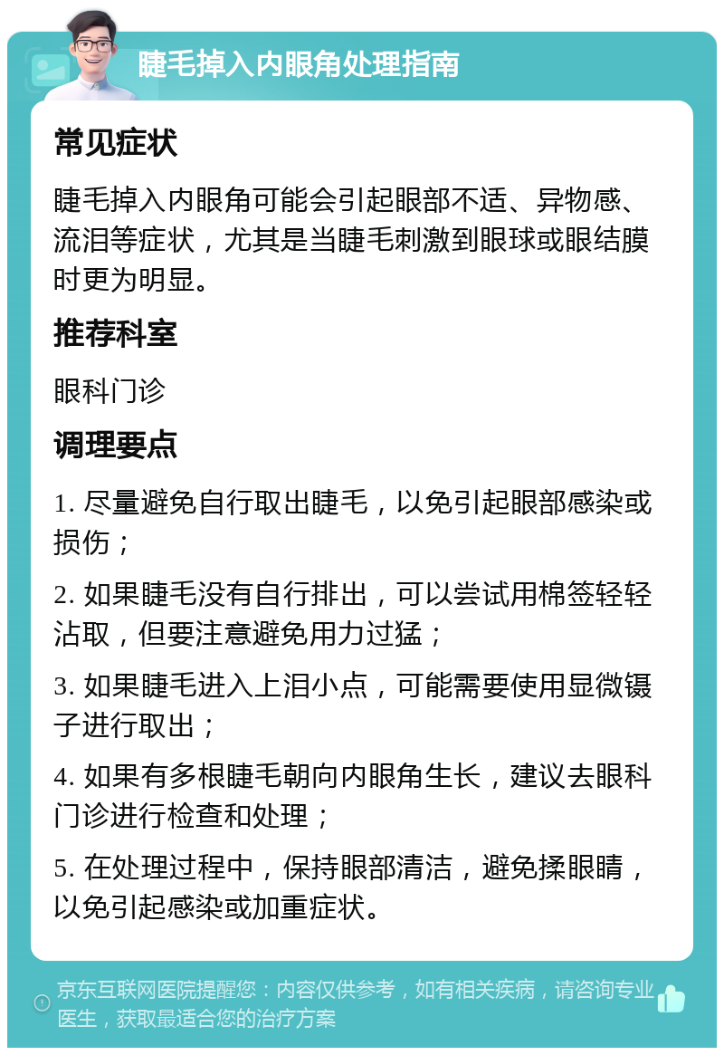 睫毛掉入内眼角处理指南 常见症状 睫毛掉入内眼角可能会引起眼部不适、异物感、流泪等症状，尤其是当睫毛刺激到眼球或眼结膜时更为明显。 推荐科室 眼科门诊 调理要点 1. 尽量避免自行取出睫毛，以免引起眼部感染或损伤； 2. 如果睫毛没有自行排出，可以尝试用棉签轻轻沾取，但要注意避免用力过猛； 3. 如果睫毛进入上泪小点，可能需要使用显微镊子进行取出； 4. 如果有多根睫毛朝向内眼角生长，建议去眼科门诊进行检查和处理； 5. 在处理过程中，保持眼部清洁，避免揉眼睛，以免引起感染或加重症状。