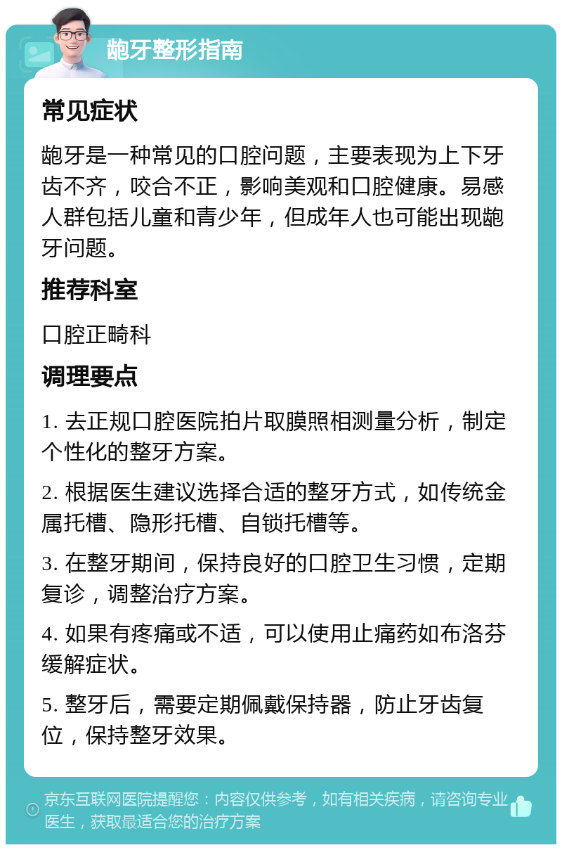 龅牙整形指南 常见症状 龅牙是一种常见的口腔问题，主要表现为上下牙齿不齐，咬合不正，影响美观和口腔健康。易感人群包括儿童和青少年，但成年人也可能出现龅牙问题。 推荐科室 口腔正畸科 调理要点 1. 去正规口腔医院拍片取膜照相测量分析，制定个性化的整牙方案。 2. 根据医生建议选择合适的整牙方式，如传统金属托槽、隐形托槽、自锁托槽等。 3. 在整牙期间，保持良好的口腔卫生习惯，定期复诊，调整治疗方案。 4. 如果有疼痛或不适，可以使用止痛药如布洛芬缓解症状。 5. 整牙后，需要定期佩戴保持器，防止牙齿复位，保持整牙效果。