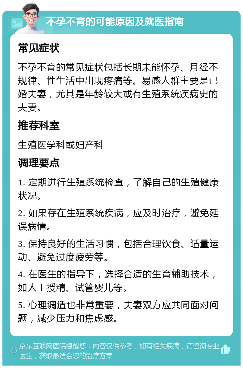 不孕不育的可能原因及就医指南 常见症状 不孕不育的常见症状包括长期未能怀孕、月经不规律、性生活中出现疼痛等。易感人群主要是已婚夫妻，尤其是年龄较大或有生殖系统疾病史的夫妻。 推荐科室 生殖医学科或妇产科 调理要点 1. 定期进行生殖系统检查，了解自己的生殖健康状况。 2. 如果存在生殖系统疾病，应及时治疗，避免延误病情。 3. 保持良好的生活习惯，包括合理饮食、适量运动、避免过度疲劳等。 4. 在医生的指导下，选择合适的生育辅助技术，如人工授精、试管婴儿等。 5. 心理调适也非常重要，夫妻双方应共同面对问题，减少压力和焦虑感。