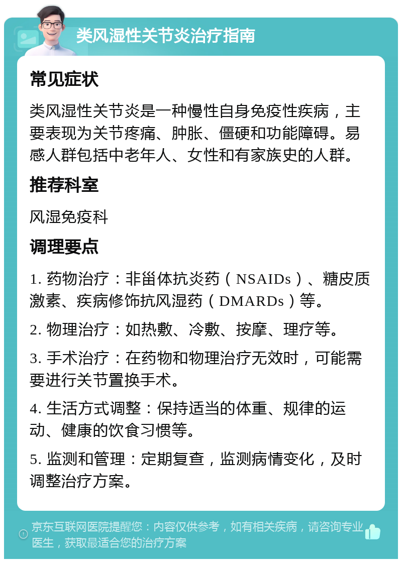 类风湿性关节炎治疗指南 常见症状 类风湿性关节炎是一种慢性自身免疫性疾病，主要表现为关节疼痛、肿胀、僵硬和功能障碍。易感人群包括中老年人、女性和有家族史的人群。 推荐科室 风湿免疫科 调理要点 1. 药物治疗：非甾体抗炎药（NSAIDs）、糖皮质激素、疾病修饰抗风湿药（DMARDs）等。 2. 物理治疗：如热敷、冷敷、按摩、理疗等。 3. 手术治疗：在药物和物理治疗无效时，可能需要进行关节置换手术。 4. 生活方式调整：保持适当的体重、规律的运动、健康的饮食习惯等。 5. 监测和管理：定期复查，监测病情变化，及时调整治疗方案。