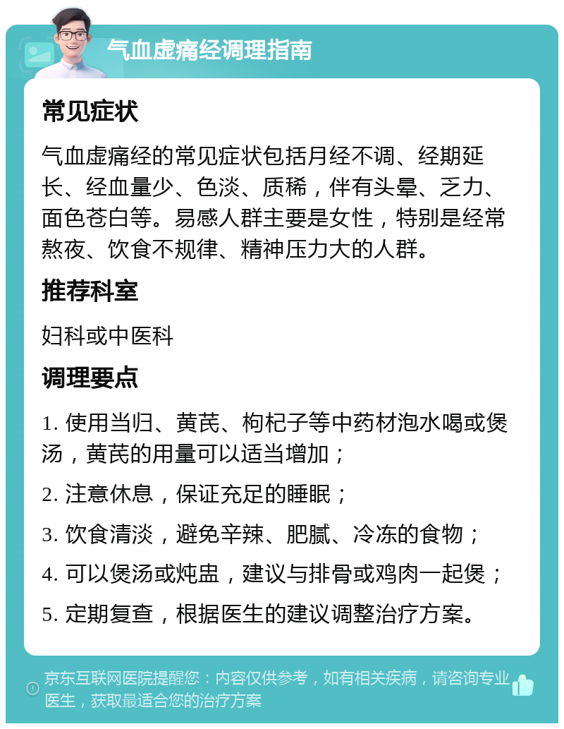 气血虚痛经调理指南 常见症状 气血虚痛经的常见症状包括月经不调、经期延长、经血量少、色淡、质稀，伴有头晕、乏力、面色苍白等。易感人群主要是女性，特别是经常熬夜、饮食不规律、精神压力大的人群。 推荐科室 妇科或中医科 调理要点 1. 使用当归、黄芪、枸杞子等中药材泡水喝或煲汤，黄芪的用量可以适当增加； 2. 注意休息，保证充足的睡眠； 3. 饮食清淡，避免辛辣、肥腻、冷冻的食物； 4. 可以煲汤或炖盅，建议与排骨或鸡肉一起煲； 5. 定期复查，根据医生的建议调整治疗方案。