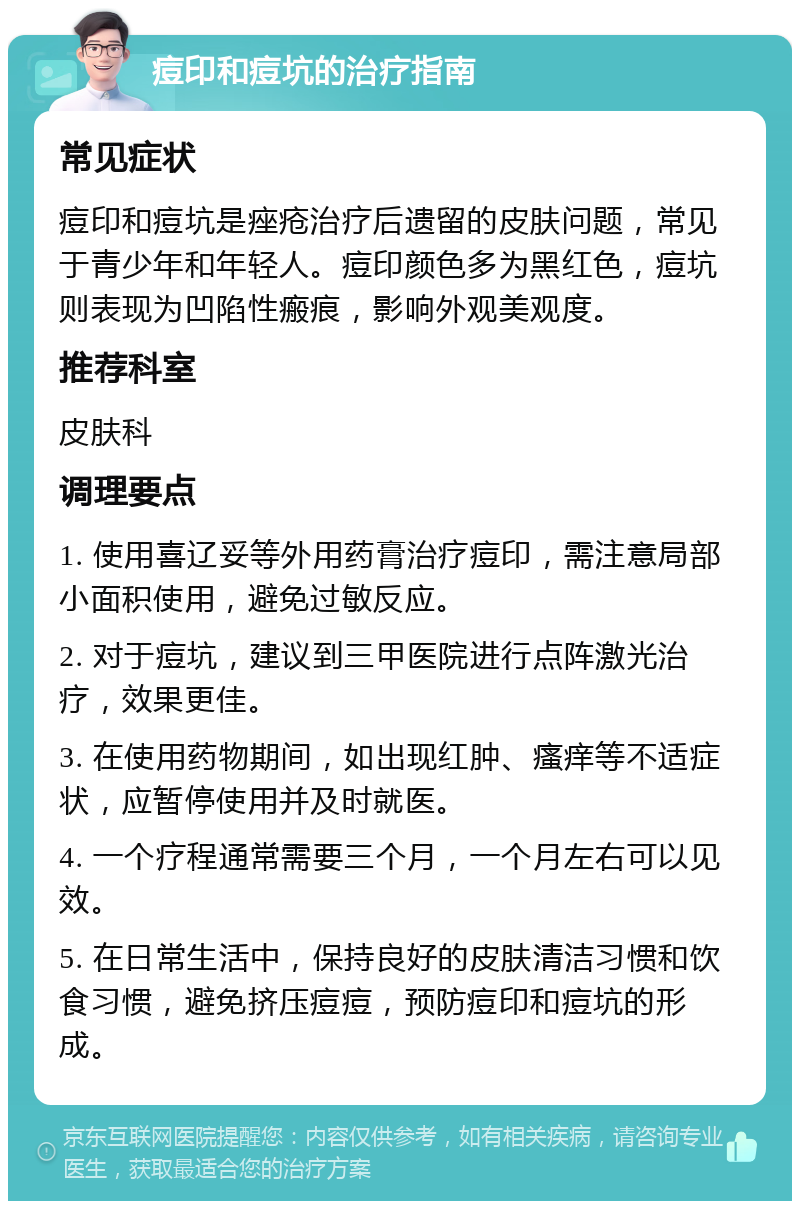 痘印和痘坑的治疗指南 常见症状 痘印和痘坑是痤疮治疗后遗留的皮肤问题，常见于青少年和年轻人。痘印颜色多为黑红色，痘坑则表现为凹陷性瘢痕，影响外观美观度。 推荐科室 皮肤科 调理要点 1. 使用喜辽妥等外用药膏治疗痘印，需注意局部小面积使用，避免过敏反应。 2. 对于痘坑，建议到三甲医院进行点阵激光治疗，效果更佳。 3. 在使用药物期间，如出现红肿、瘙痒等不适症状，应暂停使用并及时就医。 4. 一个疗程通常需要三个月，一个月左右可以见效。 5. 在日常生活中，保持良好的皮肤清洁习惯和饮食习惯，避免挤压痘痘，预防痘印和痘坑的形成。