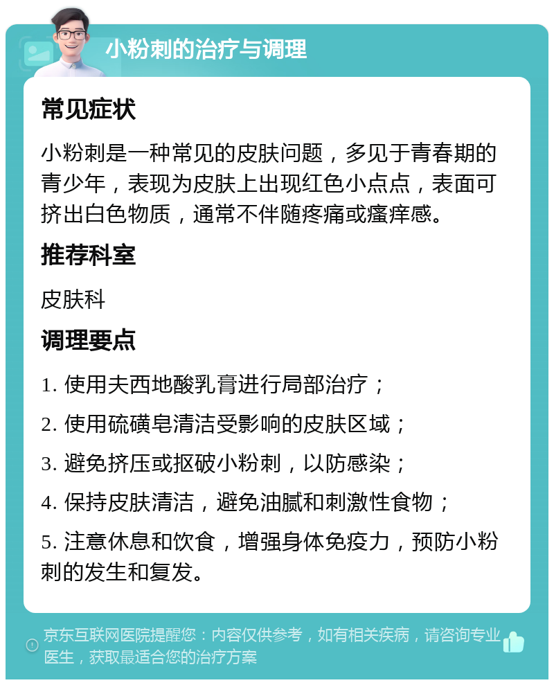 小粉刺的治疗与调理 常见症状 小粉刺是一种常见的皮肤问题，多见于青春期的青少年，表现为皮肤上出现红色小点点，表面可挤出白色物质，通常不伴随疼痛或瘙痒感。 推荐科室 皮肤科 调理要点 1. 使用夫西地酸乳膏进行局部治疗； 2. 使用硫磺皂清洁受影响的皮肤区域； 3. 避免挤压或抠破小粉刺，以防感染； 4. 保持皮肤清洁，避免油腻和刺激性食物； 5. 注意休息和饮食，增强身体免疫力，预防小粉刺的发生和复发。