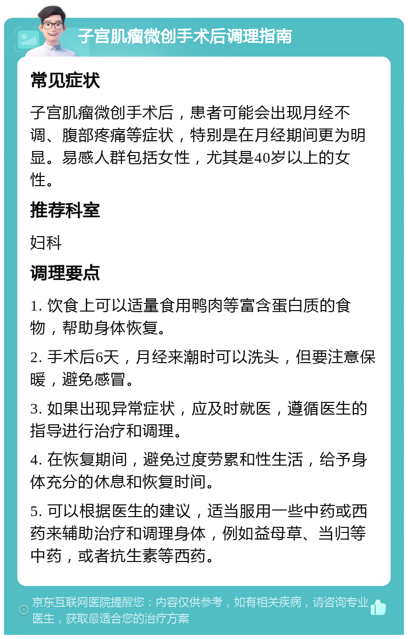 子宫肌瘤微创手术后调理指南 常见症状 子宫肌瘤微创手术后，患者可能会出现月经不调、腹部疼痛等症状，特别是在月经期间更为明显。易感人群包括女性，尤其是40岁以上的女性。 推荐科室 妇科 调理要点 1. 饮食上可以适量食用鸭肉等富含蛋白质的食物，帮助身体恢复。 2. 手术后6天，月经来潮时可以洗头，但要注意保暖，避免感冒。 3. 如果出现异常症状，应及时就医，遵循医生的指导进行治疗和调理。 4. 在恢复期间，避免过度劳累和性生活，给予身体充分的休息和恢复时间。 5. 可以根据医生的建议，适当服用一些中药或西药来辅助治疗和调理身体，例如益母草、当归等中药，或者抗生素等西药。