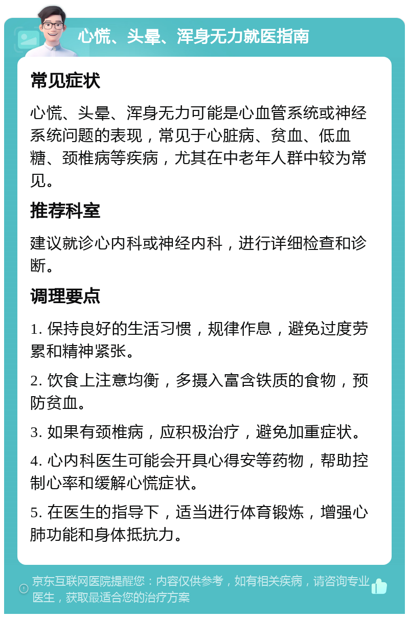 心慌、头晕、浑身无力就医指南 常见症状 心慌、头晕、浑身无力可能是心血管系统或神经系统问题的表现，常见于心脏病、贫血、低血糖、颈椎病等疾病，尤其在中老年人群中较为常见。 推荐科室 建议就诊心内科或神经内科，进行详细检查和诊断。 调理要点 1. 保持良好的生活习惯，规律作息，避免过度劳累和精神紧张。 2. 饮食上注意均衡，多摄入富含铁质的食物，预防贫血。 3. 如果有颈椎病，应积极治疗，避免加重症状。 4. 心内科医生可能会开具心得安等药物，帮助控制心率和缓解心慌症状。 5. 在医生的指导下，适当进行体育锻炼，增强心肺功能和身体抵抗力。