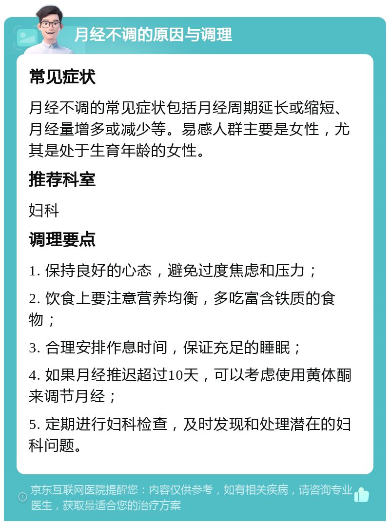 月经不调的原因与调理 常见症状 月经不调的常见症状包括月经周期延长或缩短、月经量增多或减少等。易感人群主要是女性，尤其是处于生育年龄的女性。 推荐科室 妇科 调理要点 1. 保持良好的心态，避免过度焦虑和压力； 2. 饮食上要注意营养均衡，多吃富含铁质的食物； 3. 合理安排作息时间，保证充足的睡眠； 4. 如果月经推迟超过10天，可以考虑使用黄体酮来调节月经； 5. 定期进行妇科检查，及时发现和处理潜在的妇科问题。