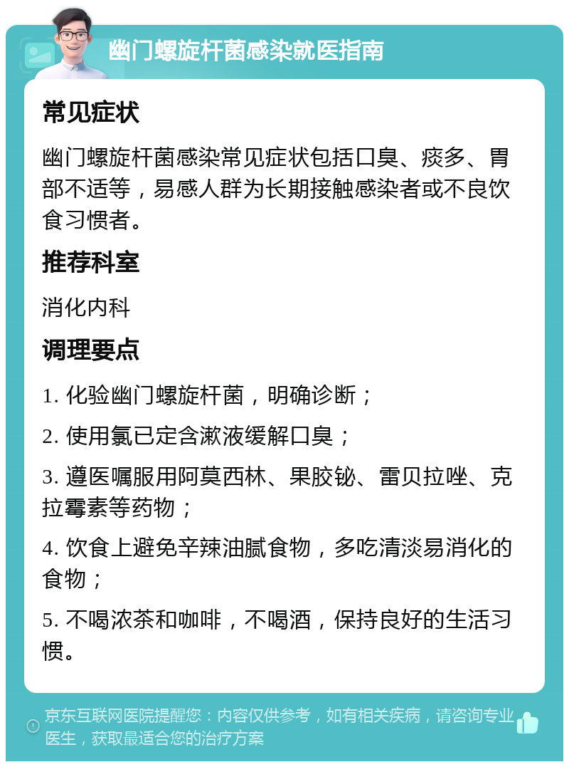 幽门螺旋杆菌感染就医指南 常见症状 幽门螺旋杆菌感染常见症状包括口臭、痰多、胃部不适等，易感人群为长期接触感染者或不良饮食习惯者。 推荐科室 消化内科 调理要点 1. 化验幽门螺旋杆菌，明确诊断； 2. 使用氯已定含漱液缓解口臭； 3. 遵医嘱服用阿莫西林、果胶铋、雷贝拉唑、克拉霉素等药物； 4. 饮食上避免辛辣油腻食物，多吃清淡易消化的食物； 5. 不喝浓茶和咖啡，不喝酒，保持良好的生活习惯。