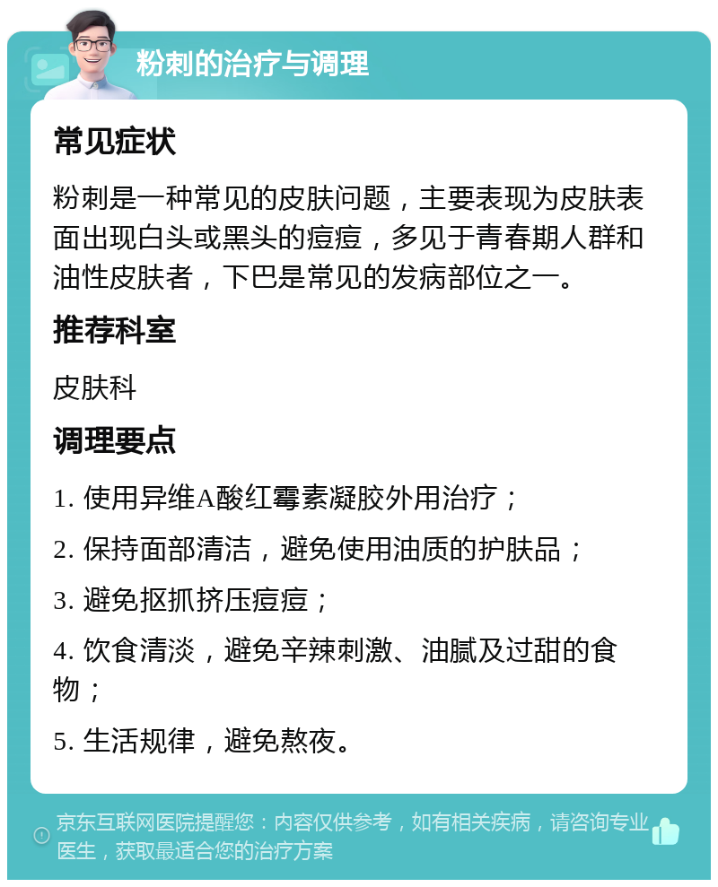 粉刺的治疗与调理 常见症状 粉刺是一种常见的皮肤问题，主要表现为皮肤表面出现白头或黑头的痘痘，多见于青春期人群和油性皮肤者，下巴是常见的发病部位之一。 推荐科室 皮肤科 调理要点 1. 使用异维A酸红霉素凝胶外用治疗； 2. 保持面部清洁，避免使用油质的护肤品； 3. 避免抠抓挤压痘痘； 4. 饮食清淡，避免辛辣刺激、油腻及过甜的食物； 5. 生活规律，避免熬夜。