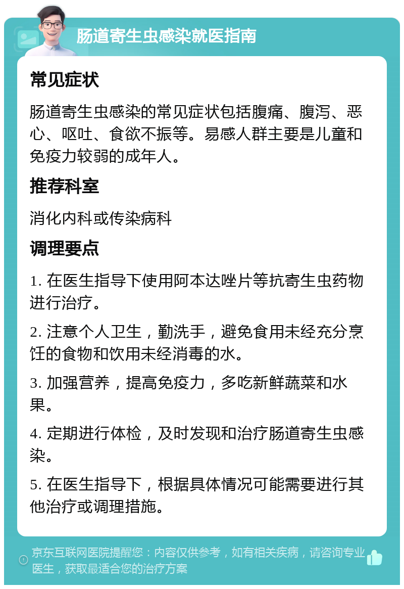 肠道寄生虫感染就医指南 常见症状 肠道寄生虫感染的常见症状包括腹痛、腹泻、恶心、呕吐、食欲不振等。易感人群主要是儿童和免疫力较弱的成年人。 推荐科室 消化内科或传染病科 调理要点 1. 在医生指导下使用阿本达唑片等抗寄生虫药物进行治疗。 2. 注意个人卫生，勤洗手，避免食用未经充分烹饪的食物和饮用未经消毒的水。 3. 加强营养，提高免疫力，多吃新鲜蔬菜和水果。 4. 定期进行体检，及时发现和治疗肠道寄生虫感染。 5. 在医生指导下，根据具体情况可能需要进行其他治疗或调理措施。