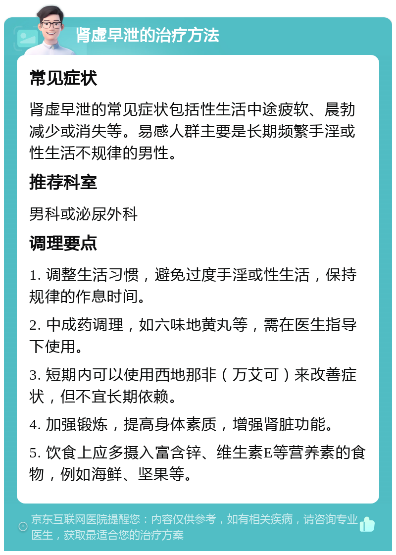 肾虚早泄的治疗方法 常见症状 肾虚早泄的常见症状包括性生活中途疲软、晨勃减少或消失等。易感人群主要是长期频繁手淫或性生活不规律的男性。 推荐科室 男科或泌尿外科 调理要点 1. 调整生活习惯，避免过度手淫或性生活，保持规律的作息时间。 2. 中成药调理，如六味地黄丸等，需在医生指导下使用。 3. 短期内可以使用西地那非（万艾可）来改善症状，但不宜长期依赖。 4. 加强锻炼，提高身体素质，增强肾脏功能。 5. 饮食上应多摄入富含锌、维生素E等营养素的食物，例如海鲜、坚果等。