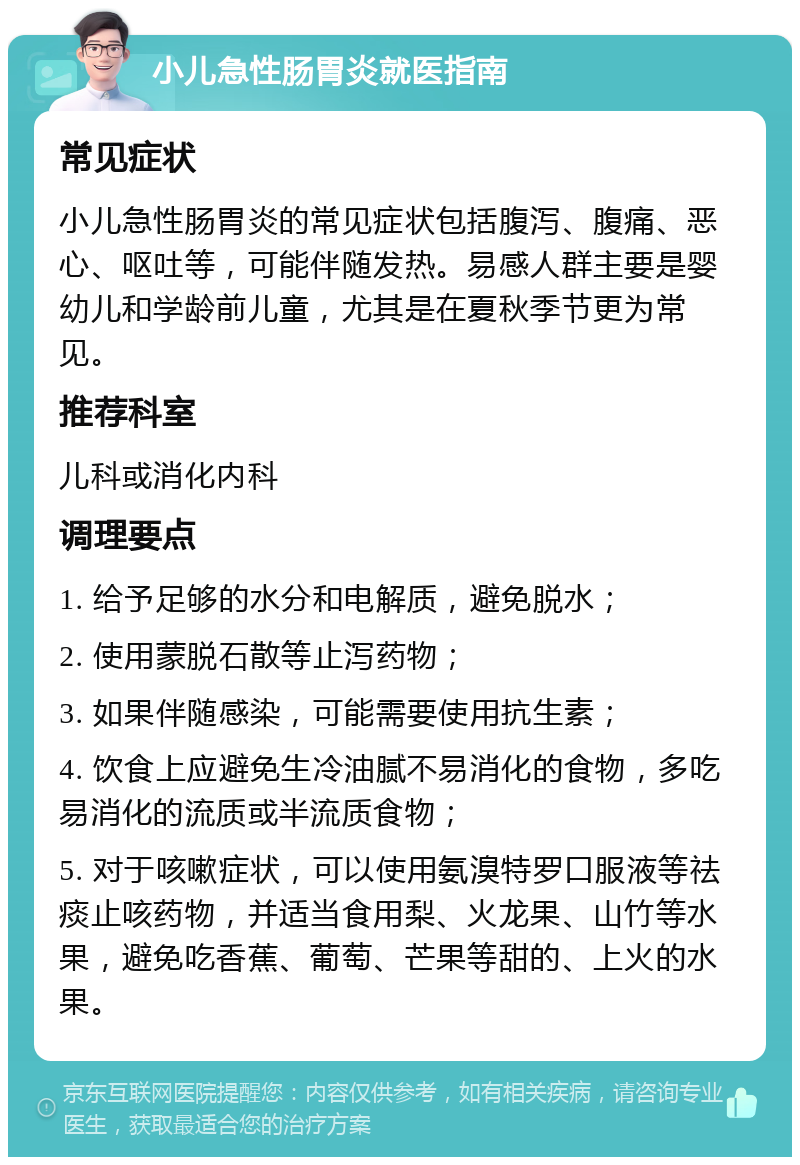 小儿急性肠胃炎就医指南 常见症状 小儿急性肠胃炎的常见症状包括腹泻、腹痛、恶心、呕吐等，可能伴随发热。易感人群主要是婴幼儿和学龄前儿童，尤其是在夏秋季节更为常见。 推荐科室 儿科或消化内科 调理要点 1. 给予足够的水分和电解质，避免脱水； 2. 使用蒙脱石散等止泻药物； 3. 如果伴随感染，可能需要使用抗生素； 4. 饮食上应避免生冷油腻不易消化的食物，多吃易消化的流质或半流质食物； 5. 对于咳嗽症状，可以使用氨溴特罗口服液等祛痰止咳药物，并适当食用梨、火龙果、山竹等水果，避免吃香蕉、葡萄、芒果等甜的、上火的水果。