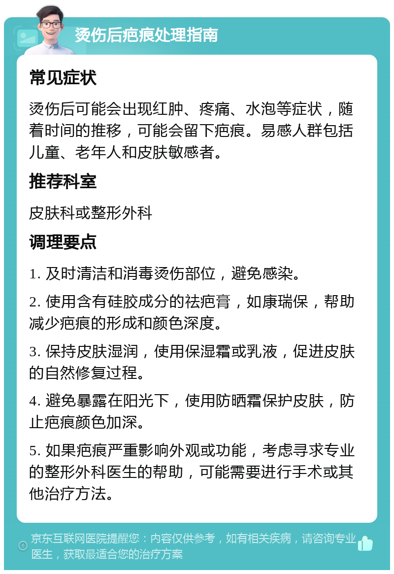 烫伤后疤痕处理指南 常见症状 烫伤后可能会出现红肿、疼痛、水泡等症状，随着时间的推移，可能会留下疤痕。易感人群包括儿童、老年人和皮肤敏感者。 推荐科室 皮肤科或整形外科 调理要点 1. 及时清洁和消毒烫伤部位，避免感染。 2. 使用含有硅胶成分的祛疤膏，如康瑞保，帮助减少疤痕的形成和颜色深度。 3. 保持皮肤湿润，使用保湿霜或乳液，促进皮肤的自然修复过程。 4. 避免暴露在阳光下，使用防晒霜保护皮肤，防止疤痕颜色加深。 5. 如果疤痕严重影响外观或功能，考虑寻求专业的整形外科医生的帮助，可能需要进行手术或其他治疗方法。