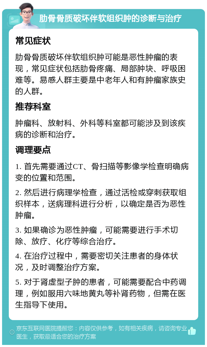 肋骨骨质破坏伴软组织肿的诊断与治疗 常见症状 肋骨骨质破坏伴软组织肿可能是恶性肿瘤的表现，常见症状包括肋骨疼痛、局部肿块、呼吸困难等。易感人群主要是中老年人和有肿瘤家族史的人群。 推荐科室 肿瘤科、放射科、外科等科室都可能涉及到该疾病的诊断和治疗。 调理要点 1. 首先需要通过CT、骨扫描等影像学检查明确病变的位置和范围。 2. 然后进行病理学检查，通过活检或穿刺获取组织样本，送病理科进行分析，以确定是否为恶性肿瘤。 3. 如果确诊为恶性肿瘤，可能需要进行手术切除、放疗、化疗等综合治疗。 4. 在治疗过程中，需要密切关注患者的身体状况，及时调整治疗方案。 5. 对于肾虚型子肿的患者，可能需要配合中药调理，例如服用六味地黄丸等补肾药物，但需在医生指导下使用。